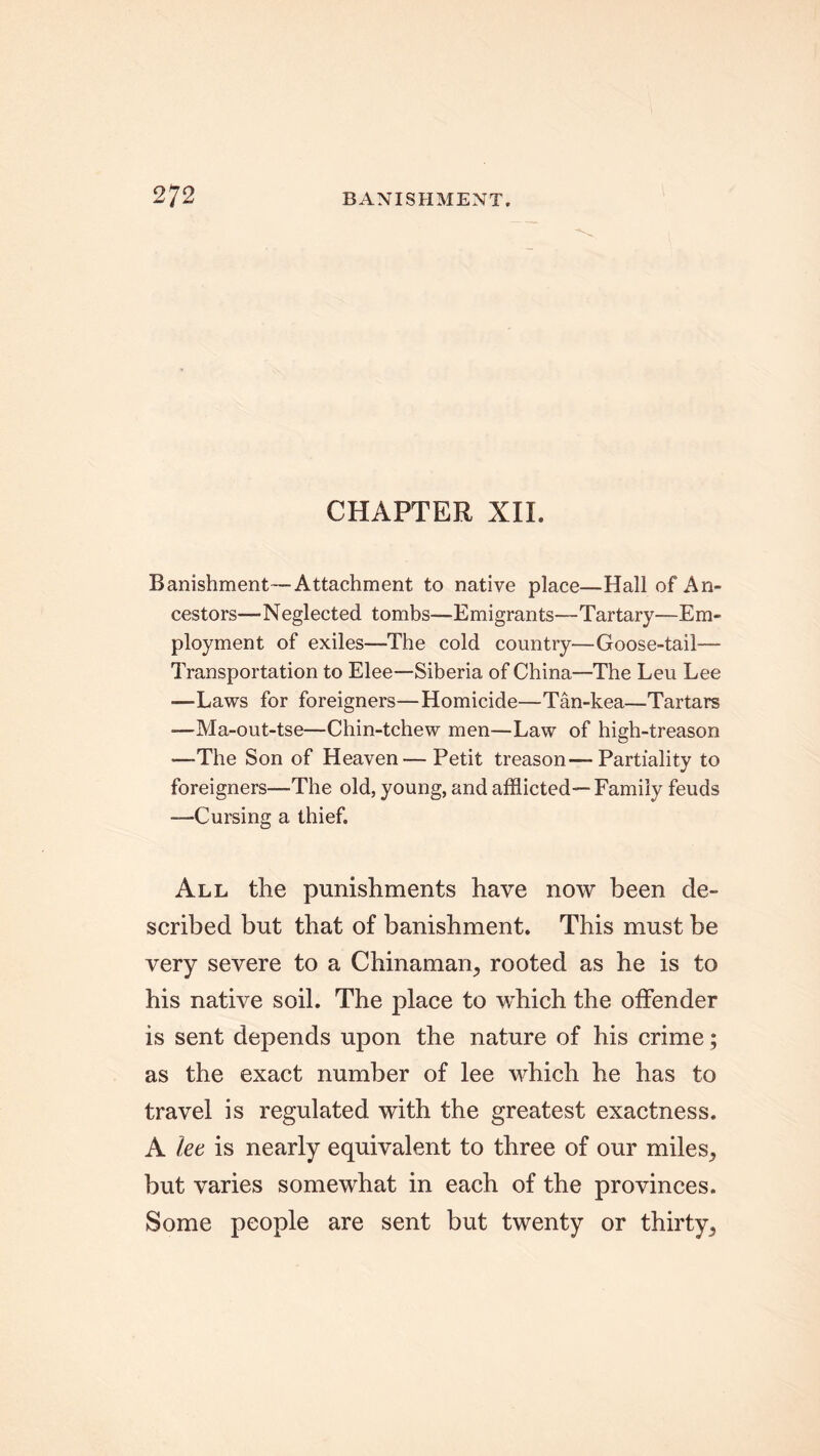 CHAPTER XII. Banishment—Attachment to native place—Hall of An- cestors—Neglected tombs—Emigrants—-Tartary—Em- ployment of exiles—The cold country—Goose-tail— Transportation to Elee—Siberia of China—The Leu Lee ■—Laws for foreigners—Homicide—Tan-kea—Tartars —Ma-out-tse—Chin-tchew men—Law of high-treason —The Son of Heaven — Petit treason—Partiality to foreigners—The old, young, and afflicted— Family feuds —Cursing a thief. All the punishments have now been de- scribed but that of banishment. This must be very severe to a Chinaman, rooted as he is to his native soil. The place to which the offender is sent depends upon the nature of his crime; as the exact number of lee which he has to travel is regulated with the greatest exactness. A let is nearly equivalent to three of our miles, but varies somewhat in each of the provinces. Some people are sent but twenty or thirty.