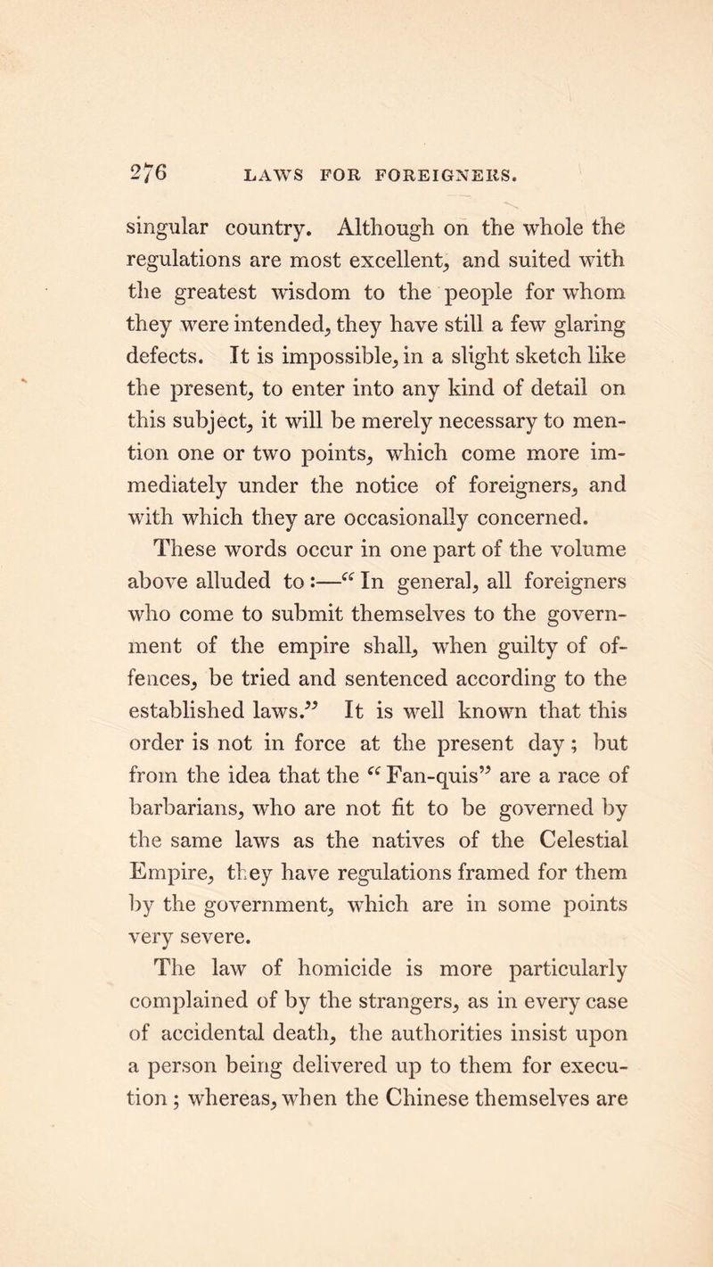 2/6 LAWS FOR FOREIGNERS. singular country. Although on the whole the regulations are most excellent, and suited with the greatest wisdom to the people for whom they were intended; they have still a few glaring defects. It is impossible^ in a slight sketch like the present^ to enter into any kind of detail on this subject; it will be merely necessary to men- tion one or two points; which come more im- mediately under the notice of foreigners; and with which they are occasionally concerned. These words occur in one part of the volume above alluded to :—In general; all foreigners who come to submit themselves to the govern- ment of the empire shall; when guilty of of- fences; be tried and sentenced according to the established laws.” It is well known that this order is not in force at the present day; but from the idea that the “Fan-quis” are a race of barbarians; who are not fit to be governed by the same laws as the natives of the Celestial Empire; they have regulations framed for them by the government; which are in some points very severe. The law of homicide is more particularly complained of by the strangers; as in every case of accidental death; the authorities insist upon a person being delivered up to them for execu- tion ; whereas; when the Chinese themselves are