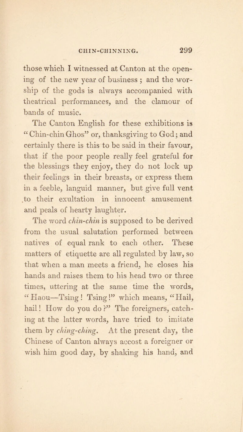 those which I witnessed at Canton at the open- ing of the new year of business ; and the wor- ship of the gods is always accompanied with theatrical performances, and the clamour of bands of music. The Canton English for these exhibitions is aChin-chin Ghos” or, thanksgiving to God; and certainly there is this to be said in their favour, that if the poor people really feel grateful for the blessings they enjoy, they do not lock up their feelings in their breasts, or express them in a feeble, languid manner, but give full vent To their exultation in innocent amusement and peals of hearty laughter. The word chin-chin is supposed to be derived from the usual salutation performed between natives of equal rank to each other. These matters of etiquette are all regulated by law, so that when a man meets a friend, he closes his hands and raises them to his head two or three times, uttering at the same time the words, “Haou—Tsing! Tsing!” which means, “Hail, hail! How do you do}” The foreigners, catch- ing at the latter words, have tried to imitate them by ching-ching. At the present day, the Chinese of Canton always accost a foreigner or wish him good day, by shaking his hand, and