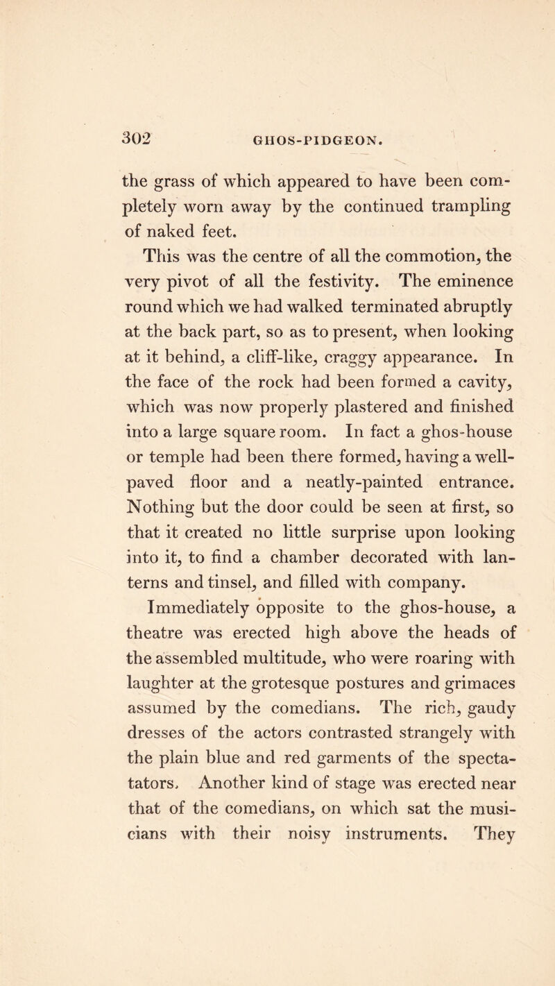 the grass of which appeared to have been com- pletely worn away by the continued trampling of naked feet. This was the centre of all the commotion, the very pivot of all the festivity. The eminence round which we had walked terminated abruptly at the back part, so as to present, when looking at it behind, a cliff-like, craggy appearance. In the face of the rock had been formed a cavity, which was now properly plastered and finished into a large square room. In fact a ghos-house or temple had been there formed, having a well- paved floor and a neatly-painted entrance. Nothing but the door could be seen at first, so that it created no little surprise upon looking into it, to find a chamber decorated with lan- terns and tinsel, and filled with company. Immediately opposite to the ghos-house, a theatre was erected high above the heads of the assembled multitude, who were roaring with laughter at the grotesque postures and grimaces assumed by the comedians. The rich, gaudy dresses of the actors contrasted strangely with the plain blue and red garments of the specta- tators. Another kind of stage was erected near that of the comedians, on which sat the musi- cians with their noisy instruments. They