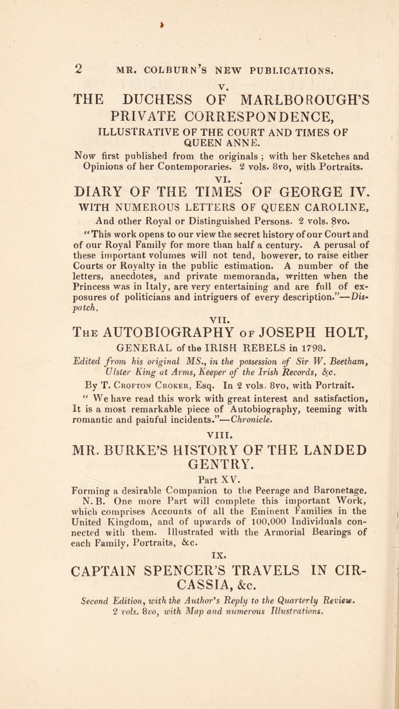 2 mr. colburn’s new publications. THE DUCHESS OF MARLBOROUGH’S PRIVATE CORRESPONDENCE, illustrative of the court and times of QUEEN ANNE. Now first published from the originals ; with her Sketches and Opinions of her Contemporaries. 2 vols. 8vo, with. Portraits. VI. . DIARY OF THE TIMES OF GEORGE IV. WITH NUMEROUS LETTERS OF QUEEN CAROLINE, And other Royal or Distinguished Persons. 2 vols. 8vo. “This work opens to our view the secret history of our Court and of our Royal Family for more than half a century. A perusal of these important volumes will not tend, however, to raise either Courts or Royalty in the public estimation. A number of the letters, anecdotes, and private memoranda, written when the Princess was in Italy, are very entertaining and are full of ex- posures of politicians and intriguers of every description.”—Dis- pa tch. VII. The AUTOBIOGRAPHY of JOSEPH HOLT, GENERAL of the IRISH REBELS in 1798. Edited from his original MS., in the possession of Sir W. Beetham, Ulster King at Arms, Keeper of the Irish Records, fyc. By T. Crofton Croker. Esq. In 2 vols. 8vo, with Portrait. “ We have read this work with great interest and satisfaction. It is a most remarkable piece of Autobiography, teeming with romantic and painful incidents.”—Chronicle. VIII. MR. BURKE’S HISTORY OF THE LANDED GENTRY. Part XV. Forming a desirable Companion to the Peerage and Baronetage. N. B. One more Part will complete this important Work, which comprises Accounts of all the Eminent Families in the United Kingdom, and of upwards of 100,000 Individuals con- nected with them. Illustrated with the Armorial Bearings of each Family, Portraits, &c. IX. CAPTAIN SPENCER’S TRAVELS IN CIR- CASSIA, &c. Second Edition, with the Author's Reply to the Quarterly Review. 2 I'ols. 8vo, with Map and numerous Illustrations.