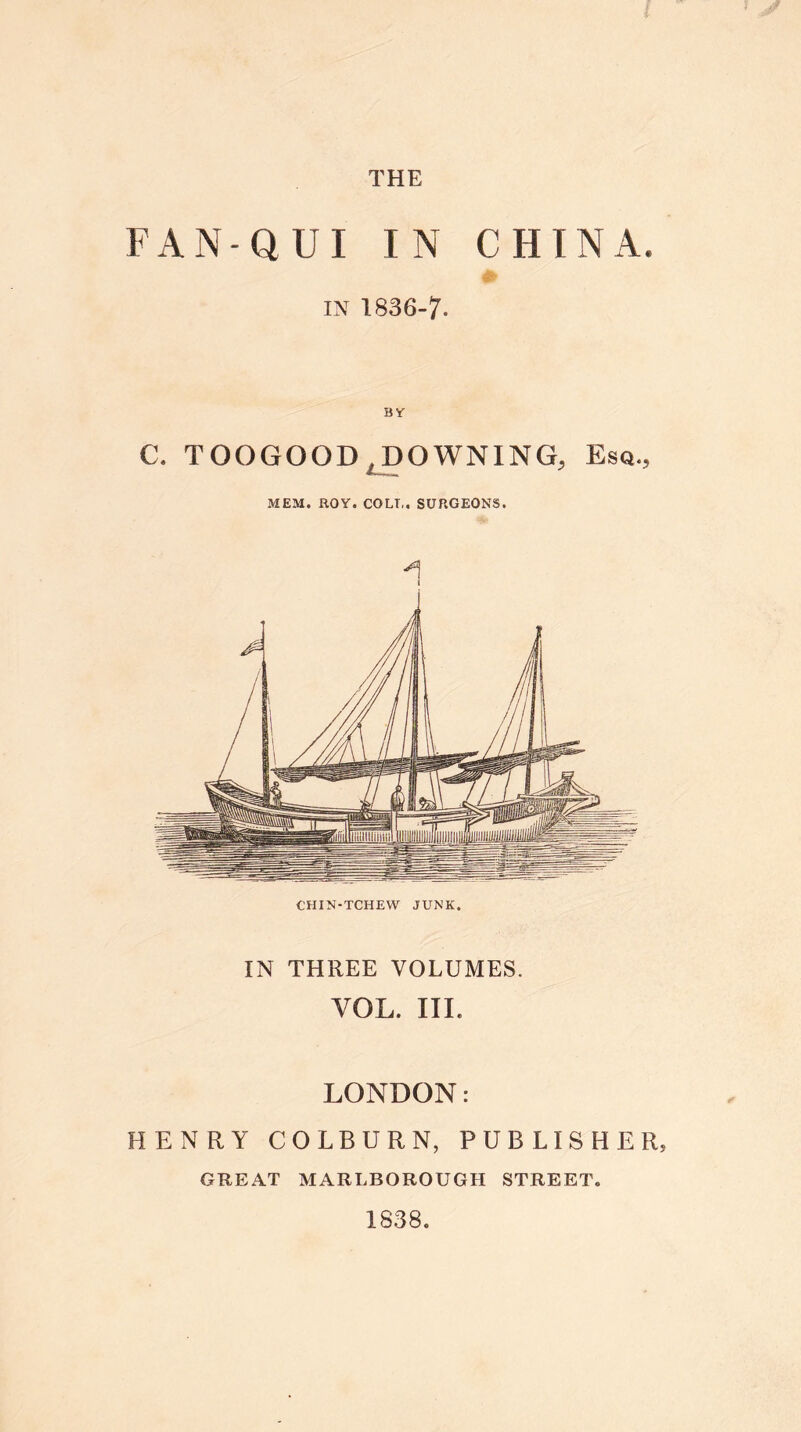 FAN-QUI IN CHINA. in 1836-7. BY C. TOOGOOD, DOWNING, Esq., MEM. ROY. COLT,. SURGEONS. CHIN-TCHEW JUNK. IN THREE VOLUMES. VOL. III. LONDON: HENRY COLBURN, PUBLISHER, GREAT MARLBOROUGH STREET. 1838.