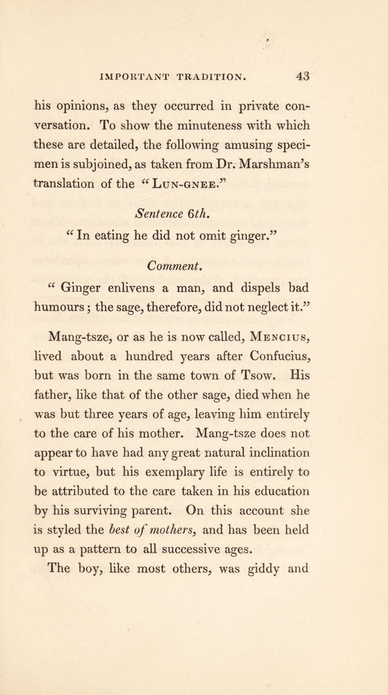 his opinions, as they occurred in private con- versation. To show the minuteness with which these are detailed, the following amusing speci- men is subjoined, as taken from Dr. Marshman^s translation of the “ Lun-gnee.5’ Sentence 6th. es In eating he did not omit ginger.” Comment. “ Ginger enlivens a man, and dispels bad humours; the sage, therefore, did not neglect it.” Mang-tsze, or as he is now called, Mencius, lived about a hundred years after Confucius, but was born in the same town of Tsow. His father, like that of the other sage, died when he was but three years of age, leaving him entirely to the care of his mother. Mang-tsze does not appear to have had any great natural inclination to virtue, but his exemplary life is entirely to be attributed to the care taken in his education by his surviving parent. On this account she is styled the best of mothers, and has been held up as a pattern to all successive ages. The boy, like most others, was giddy and