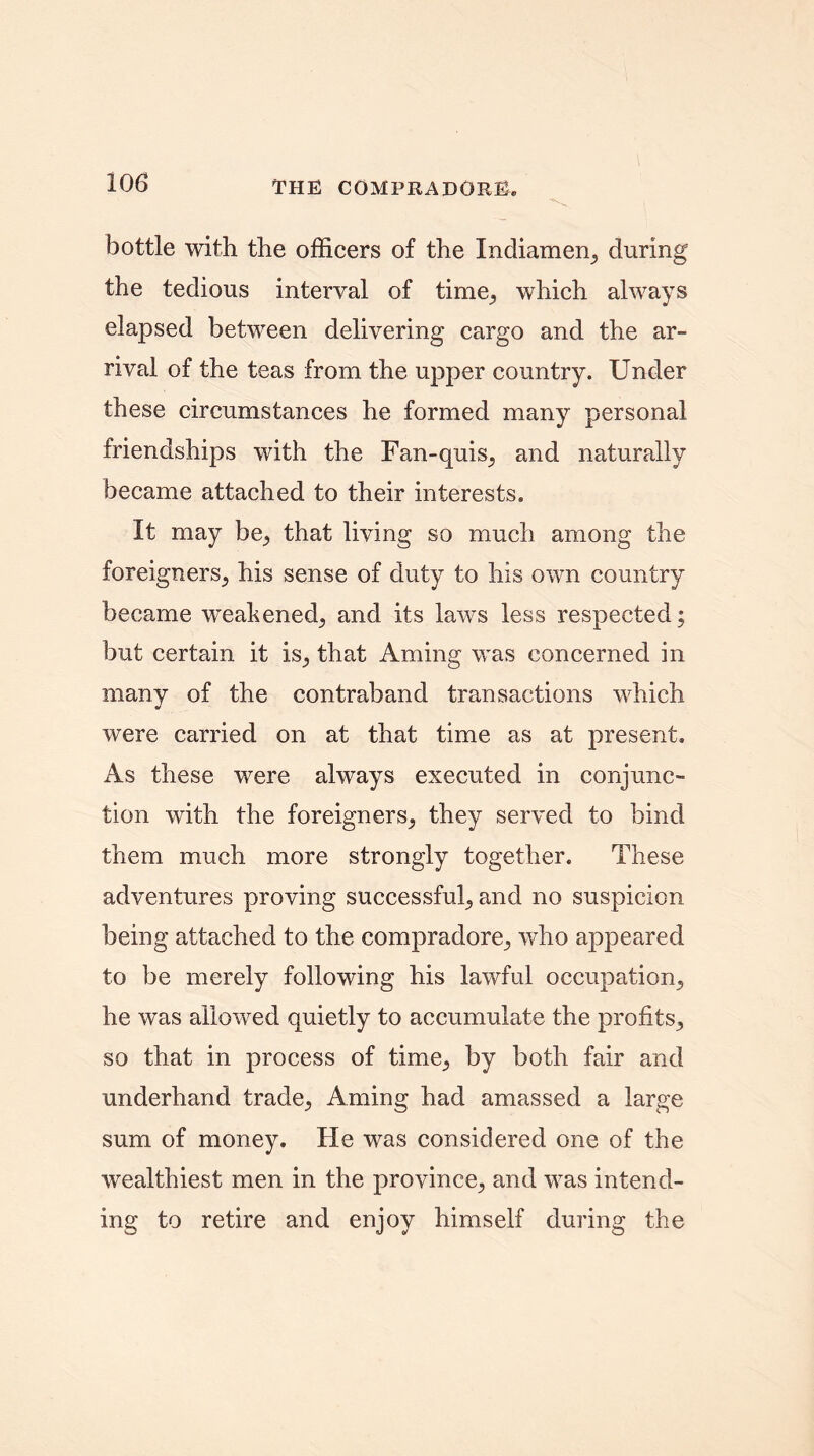 bottle with the officers of the Indiamen^ during the tedious interval of time^ which always elapsed between delivering cargo and the ar- rival of the teas from the upper country. Under these circumstances he formed many personal friendships with the Fan-quis^ and naturally became attached to their interests. It may be., that living so much among the foreigners^ his sense of duty to his own country became weakened., and its laws less respected; but certain it is^ that Aming was concerned in many of the contraband transactions which were carried on at that time as at present. As these were always executed in conjunc- tion with the foreigners^ they served to bind them much more strongly together. These adventures proving successful, and no suspicion being attached to the compradore^ who appeared to be merely following his lawful occupation^ he was allowed quietly to accumulate the profits,, so that in process of time,, by both fair and underhand trade^ Aming had amassed a large sum of money. He was considered one of the wealthiest men in the province^ and was intend- ing to retire and enjoy himself during the