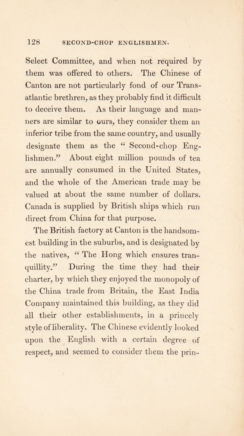 Select Committee., and when not required by them was offered to others. The Chinese of Canton are not particularly fond of our Trans- atlantic brethren., as they probably find it difficult to deceive them. As their language and man- ners are similar to ours, they consider them an inferior tribe from the same country, and usually designate them as the “ Second-chop Eng- lishmen.” About eight million pounds of tea are annually consumed in the United States, and the whole of the American trade may be valued at about the same number of dollars. Canada is supplied by British ships which run direct from China for that purpose. The British factory at Canton is the handsom- est building in the suburbs, and is designated by the natives, “ The Hong which ensures tran- quillity.” During the time they had their charter, by which they enjoyed the monopoly of the China trade from Britain, the East India Company maintained this building, as they did all their other establishments, in a princely style of liberality. The Chinese evidently looked upon the English with a certain degree of respect, and seemed to consider them the prin-