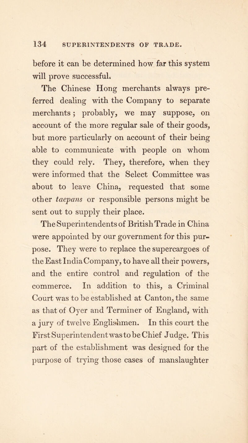 before it can be determined how far this system will prove successful. The Chinese Hong merchants always pre- ferred dealing with the Company to separate merchants; probably, we may suppose, on account of the more regular sale of their goods, but more particularly on account of their being able to communicate with people on whom they could rely. They, therefore, when they were informed that the Select Committee was about to leave China, requested that some other taepans or responsible persons might be sent out to supply their place. The Superintendents of British Trade in China were appointed by our government for this pur- pose. They were to replace the supercargoes of the East India Company, to have all their powers, and the entire control and regulation of the commerce. In addition to this, a Criminal Court was to be established at Canton, the same as that of Oyer and Terminer of England, with a jury of twelve Englishmen. In this court the First Superintendent was to be Chief Judge. This part of the establishment was designed for the purpose of trying those cases of manslaughter