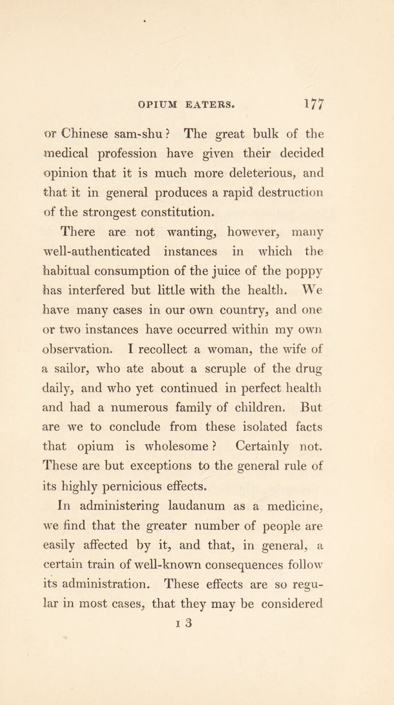 or Chinese sam-shu ? The great bulk of the medical profession have given their decided opinion that it is much more deleterious, and that it in general produces a rapid destruction of the strongest constitution. There are not wanting, however, many well-authenticated instances in which the habitual consumption of the juice of the poppy has interfered but little with the health. We have many cases in our own country, and one or two instances have occurred within my own observation. I recollect a woman, the wife of a sailor, who ate about a scruple of the drug- daily, and who yet continued in perfect health and had a numerous family of children. But are we to conclude from these isolated facts that opium is wholesome ? Certainly not. These are but exceptions to the general rule of its highly pernicious effects. In administering laudanum as a medicine, we find that the greater number of people are easily affected by it, and that, in general, a certain train of well-known consequences follow its administration. These effects are so regu- lar in most cases, that they may be considered i 3