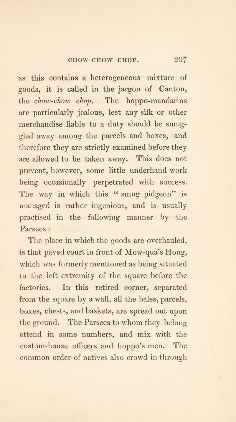 CHOW-CHOW CHOP. 20? as this contains a heterogeneous mixture of goods, it is called in the jargon of Canton, the chow-chow chop. The hoppo-mandarins are particularly jealous, lest any silk or other merchandise liable to a duty should be smug- gled away among the parcels and boxes, and therefore they are strictly examined before they are allowed to be taken away. This does not prevent, however, some little underhand work being occasionally perpetrated with success. The way in which this iC smug pidgeon” is managed is rather ingenious, and is usually practised in the following manner by the Parsees : The place in which the goods are overhauled, is that paved court in front of Mow-qua’s Hong, which was formerly mentioned as being situated to the left extremity of the square before the factories. In this retired corner, separated from the square by a wall, all the bales, parcels, boxes, chests, and baskets, are spread out upon the ground. The Parsees to whom they belong attend in some numbers, and mix with the custom-house officers and hoppo?s men. The common order of natives also crowd in through