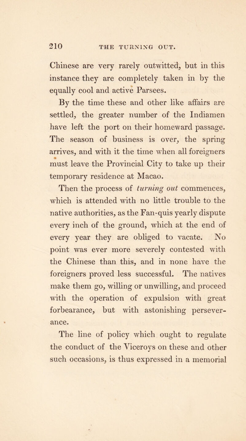 Chinese are very rarely outwitted, but in this instance they are completely taken in by the equally cool and active Parsees. By the time these and other like affairs are settled^ the greater number of the Indiamen have left the port on their homeward passage. The season of business is over, the spring arrives, and with it the time when all foreigners must leave the Provincial City to take up their temporary residence at Macao. Then the process of turning out commences; which is attended with no little trouble to the native authorities; as the Fan-quis yearly dispute every inch of the ground, which at the end of every year they are obliged to vacate. No point was ever more severely contested v7ith the Chinese than this, and in none have the foreigners proved less successful. The natives make them go, willing or unwilling; and proceed with the operation of expulsion with great forbearance, but with astonishing persever- ance. The line of policy which ought to regulate the conduct of the Viceroys on these and other such occasions, is thus expressed in a memorial