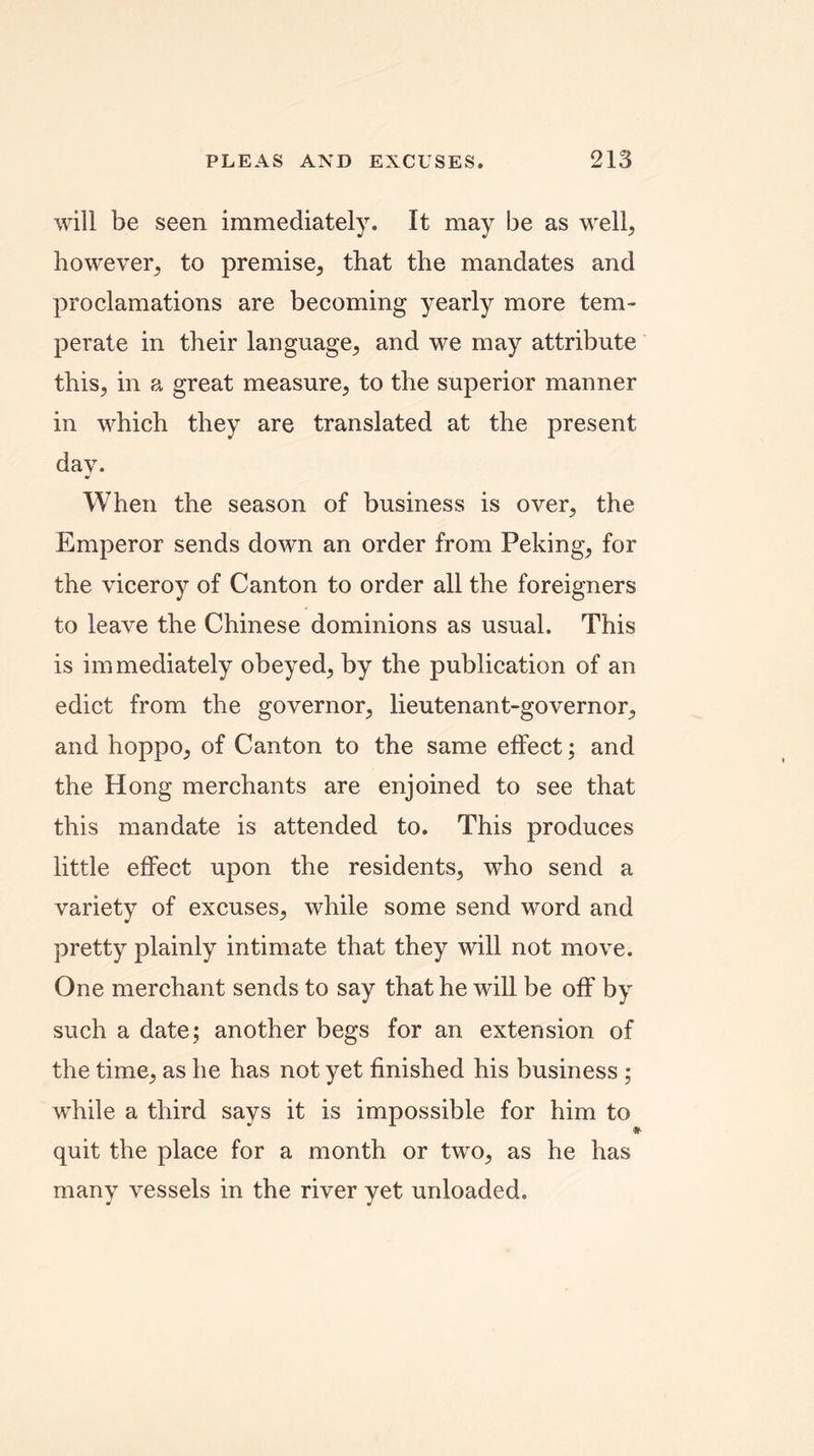 will be seen immediately. It may be as well, however, to premise, that the mandates and proclamations are becoming yearly more tem- perate in their language, and we may attribute this, in a great measure, to the superior manner in which they are translated at the present day. When the season of business is over, the Emperor sends down an order from Peking, for the viceroy of Canton to order all the foreigners to leave the Chinese dominions as usual. This is immediately obeyed, by the publication of an edict from the governor, lieutenant-governor, and hoppo, of Canton to the same effect; and the Hong merchants are enjoined to see that this mandate is attended to. This produces little effect upon the residents, who send a variety of excuses, while some send word and pretty plainly intimate that they will not move. One merchant sends to say that he will be off by such a date; another begs for an extension of the time, as he has not yet finished his business ; while a third says it is impossible for him to quit the place for a month or two, as he has many vessels in the river yet unloaded.