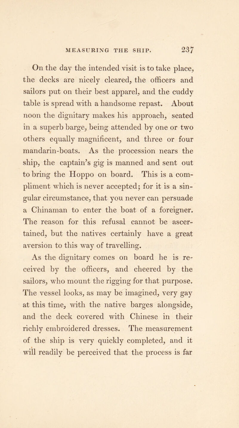 On the day the intended visit is to take place, the decks are nicely cleared, the officers and sailors put on their best apparel, and the cuddy table is spread with a handsome repast. About noon the dignitary makes his approach, seated in a superb barge, being attended by one or two others equally magnificent, and three or four mandarin-boats. As the procession nears the ship, the captaiffis gig is manned and sent out to bring the Hoppo on board. This is a com- pliment which is never accepted; for it is a sin- gular circumstance, that you never can persuade a Chinaman to enter the boat of a foreigner. The reason for this refusal cannot be ascer- tained, but the natives certainly have a great aversion to this way of travelling. As the dignitary comes on board he is re- ceived by the officers, and cheered by the sailors, who mount the rigging for that purpose. The vessel looks, as may be imagined, very gay at this time, with the native barges alongside, and the deck covered with Chinese in their richly embroidered dresses. The measurement of the ship is very quickly completed, and it will readily be perceived that the process is far