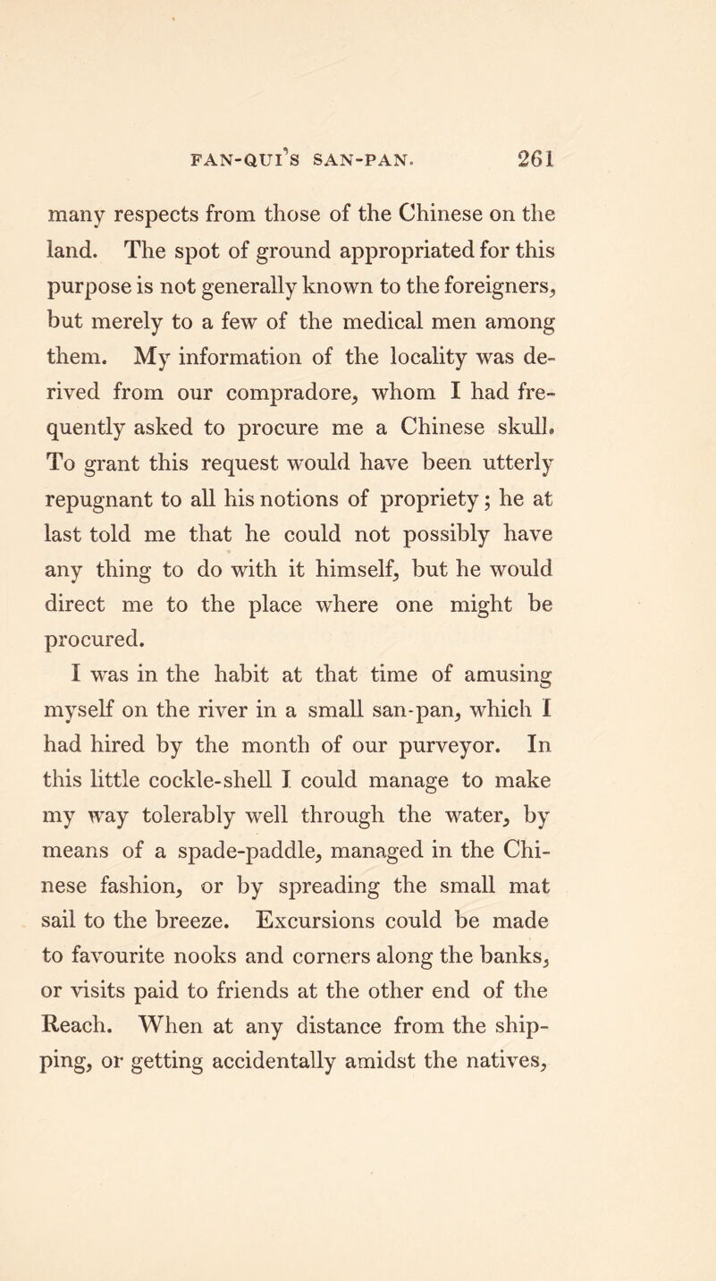 many respects from those of the Chinese on the land. The spot of ground appropriated for this purpose is not generally known to the foreigners, but merely to a few of the medical men among them. My information of the locality was de- rived from our compradore, whom I had fre- quently asked to procure me a Chinese skulk To grant this request would have been utterly repugnant to all his notions of propriety; he at last told me that he could not possibly have any thing to do with it himself, but he would direct me to the place where one might be procured. I wras in the habit at that time of amusing myself on the river in a small san-pan, which I had hired by the month of our purveyor. In this little cockle-shell I could manage to make my way tolerably well through the water, by means of a spade-paddle, managed in the Chi- nese fashion, or by spreading the small mat sail to the breeze. Excursions could be made to favourite nooks and corners along the banks, or visits paid to friends at the other end of the Reach. When at any distance from the ship- ping, or getting accidentally amidst the natives.