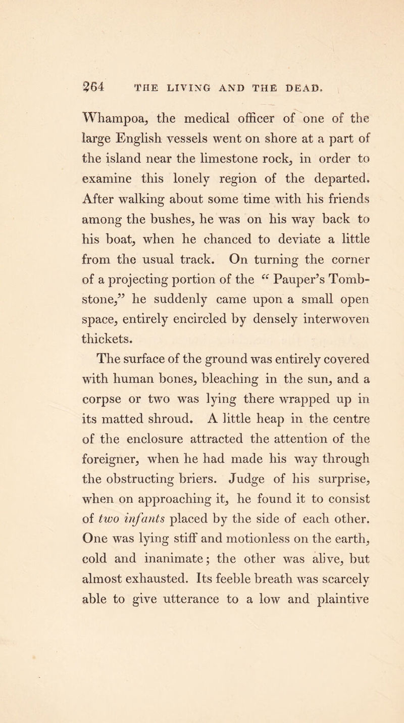 2S4 THE LIVING AND THE DEAD, Whampoa, the meclicai officer of one of the large English vessels went on shore at a part of the island near the limestone rock, in order to examine this lonely region of the departed. After walking about some time with his friends among the bushes, he was on his way back to his boat, when he chanced to deviate a little from the usual track. On turning the corner of a projecting portion of the e£ Pauper’s Tomb- stone,” he suddenly came upon a small open space, entirely encircled by densely interwoven thickets. The surface of the ground was entirely covered with human bones, bleaching in the sun, and a corpse or two was lying there wrapped up in its matted shroud. A little heap in the centre of the enclosure attracted the attention of the foreigner, when he had made his way through the obstructing briers. Judge of his surprise, when on approaching it, he found it to consist of two infants placed by the side of each other. One was lying stiff and motionless on the earth, cold and inanimate; the other was alive, but almost exhausted. Its feeble breath was scarcely able to give utterance to a low and plaintive