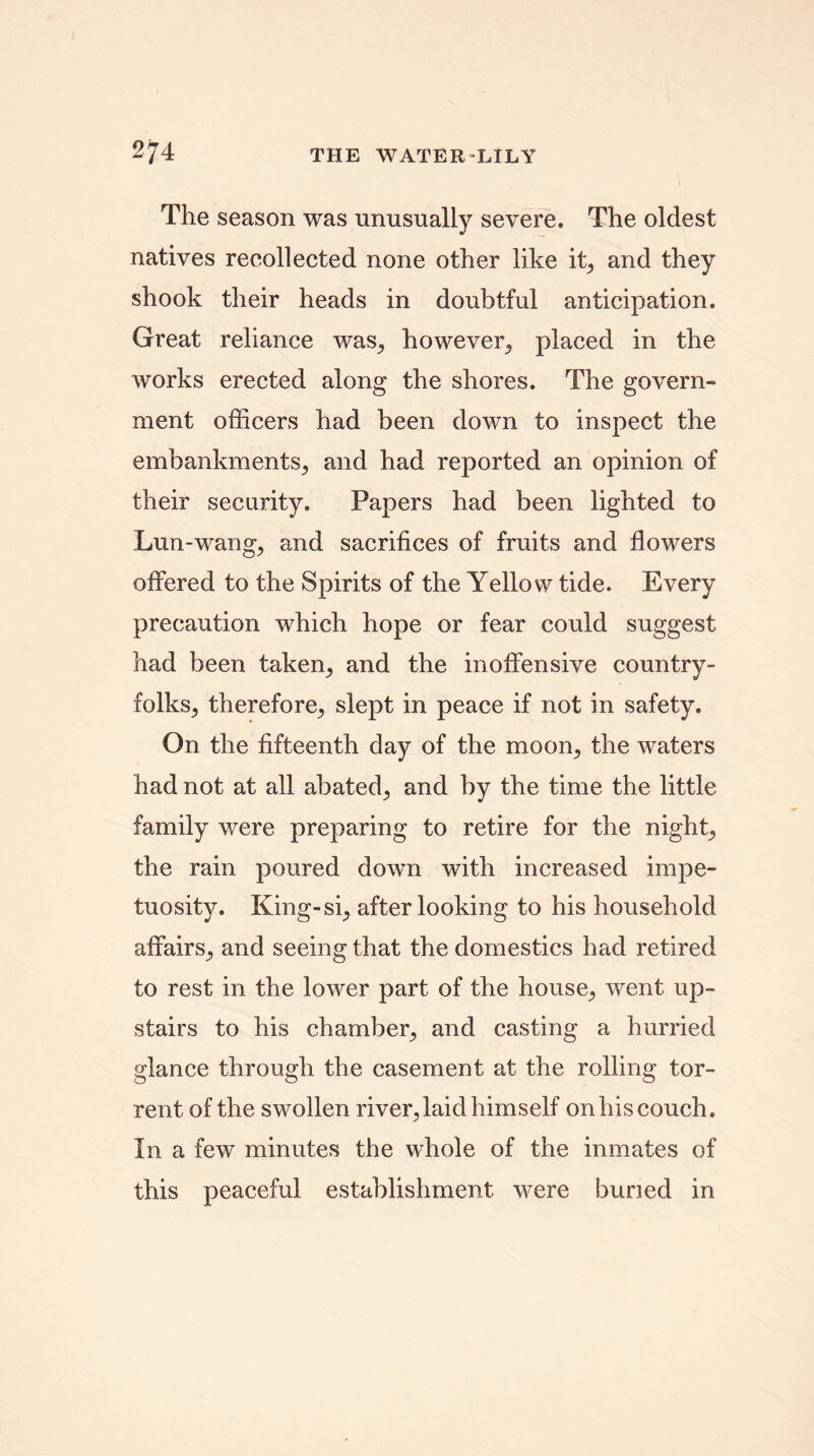 The season was unusually severe. The oldest natives recollected none other like it, and they shook their heads in doubtful anticipation. Great reliance was, however, placed in the works erected along the shores. The govern- ment officers had been down to inspect the embankments, and had reported an opinion of their security. Papers had been lighted to Lun-wang, and sacrifices of fruits and flowers offered to the Spirits of the Yellow tide. Every precaution which hope or fear could suggest had been taken, and the inoffensive country- folks, therefore, slept in peace if not in safety. On the fifteenth day of the moon, the waters had not at all abated, and by the time the little family were preparing to retire for the night, the rain poured down with increased impe- tuosity. King-si, after looking to his household affairs, and seeing that the domestics had retired to rest in the lower part of the house, went up- stairs to his chamber, and casting a hurried glance through the casement at the rolling tor- rent of the swollen river,laid himself on his couch. In a few minutes the whole of the inmates of this peaceful establishment were buried in