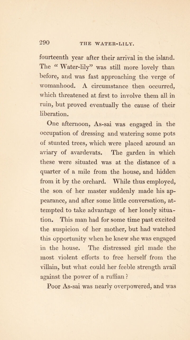 fourteenth year after their arrival in the island. The “ Water-lily^ was still more lovely than before, and was fast approaching the verge of womanhood. A circumstance then occurred, which threatened at first to involve them all in ruin, but proved eventually the cause of their liberation. One afternoon, As-sai was engaged in the occupation of dressing and watering some pots of stunted trees, which were placed around an aviary of avardevats. The garden in which these were situated was at the distance of a quarter of a mile from the house, and hidden from it by the orchard. While thus employed, the son of her master suddenly made his ap- pearance, and after some little conversation, at- tempted to take advantage of her lonely situa- tion. This man had for some time past excited the suspicion of her mother, but had watched this opportunity when he knew she was engaged in the house. The distressed girl made the most violent efforts to free herself from the villain, but what could her feeble strength avail against the power of a ruffian ? Poor As-sai was nearly overpowered, and was