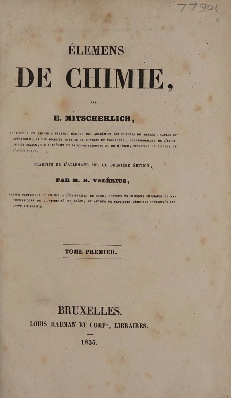 DE CHIMIE. PAR E. MITSCHERLICH, PROFESSEUR DE CUIMIE A BERLIN, MEMBRE DES ACADEMIES DES SCIENCES DE BERLIN, NAPLES ET STOCKHOLM ; ET DES SOCIÉTÉS ROYALES DE LONDRES ET EDIMBOURG , CORRESPONDANT DE L'INSTI- TUT DE FRANCE , DES ACADÉMIES DE SAINT-PÉTENSBOURG ET DE MUNICH , CHEVALIER DE L'ORDIE DE L'AIGLE ROUGE; TRADUITS DE L’ALLEMAND SUR LA DERNIÈRE ÉDITION , PAR M. B. VALÉRIUS, ANCIEN PROFESSEUR DE CHIMIB A L'UNIVERSITÉ DE GAND , DOCTEUR EN SCIENCES PHYSIQUES ET MA- THÉMATIQUES DE L'UNIVENSITÉ DE LIEGE , ET AUTEUR DE PLUSIEURS MÉMOIRES COURONNÉS PAR CETTE UNIVERSITÉ. TOME PREMIER. BRUXELLES. LOUIS HAUMAN ET COMPe, LIBRAIRES. u 1835.
