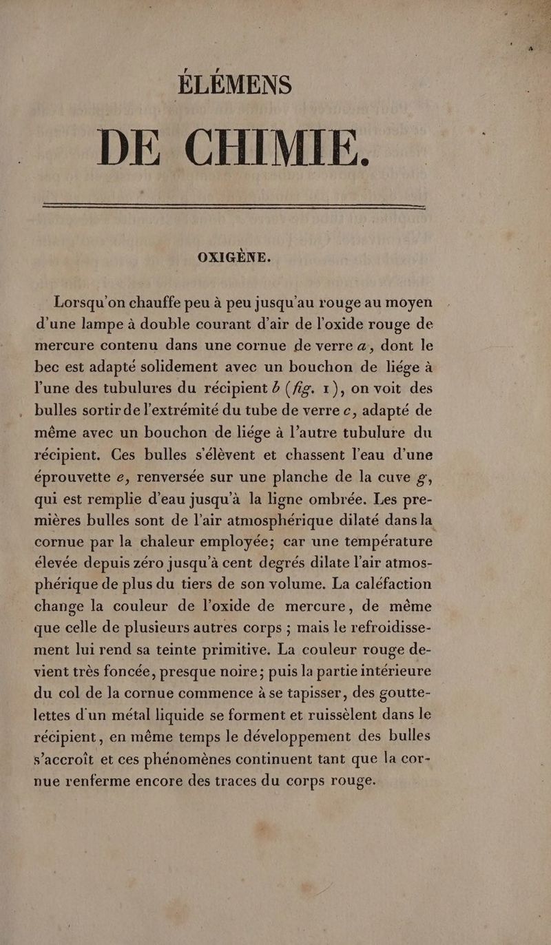 DE CHIMIE. OXIGENE. Lorsqu'on chauffe peu à peu jusqu'au rouge au moyen d'une lampe à double courant d’air de l'oxide rouge de mercure contenu dans une cornue de verre a, dont le bec est adapte solidement avec un bouchon de liege à l’une des tubulures du récipient 5 (fig. 1), on voit des bulles sortir de l'extrémité du tube de verre c, adapté de même avec un bouchon de liége à l’autre tubulure du récipient. Ces bulles s'élèvent et chassent l’eau d’une éprouvette e, renversée sur une planche de la cuve g, qui est remplie d’eau jusqu'à la ligne ombrée. Les pre- mières bulles sont de l'air atmosphérique dilaté dans la cornue par la chaleur employée; car une température élevée depuis zéro jusqu’à cent degrés dilate l'air atmos- phérique de plus du tiers de son volume. La caléfaction change la couleur de l’oxide de mercure, de même que celle de plusieurs autres corps ; mais le refroidisse- ment lui rend sa teinte primitive. La couleur rouge de- vient très foncée, presque noire; puis la partie intérieure du col de la cornue commence à se tapisser, des goutte- lettes d'un métal liquide se forment et ruissèlent dans le récipient, en même temps le développement des bulles s’accroît et ces phénomènes continuent tant que la cor- nue renferme encore des traces du corps rouge.