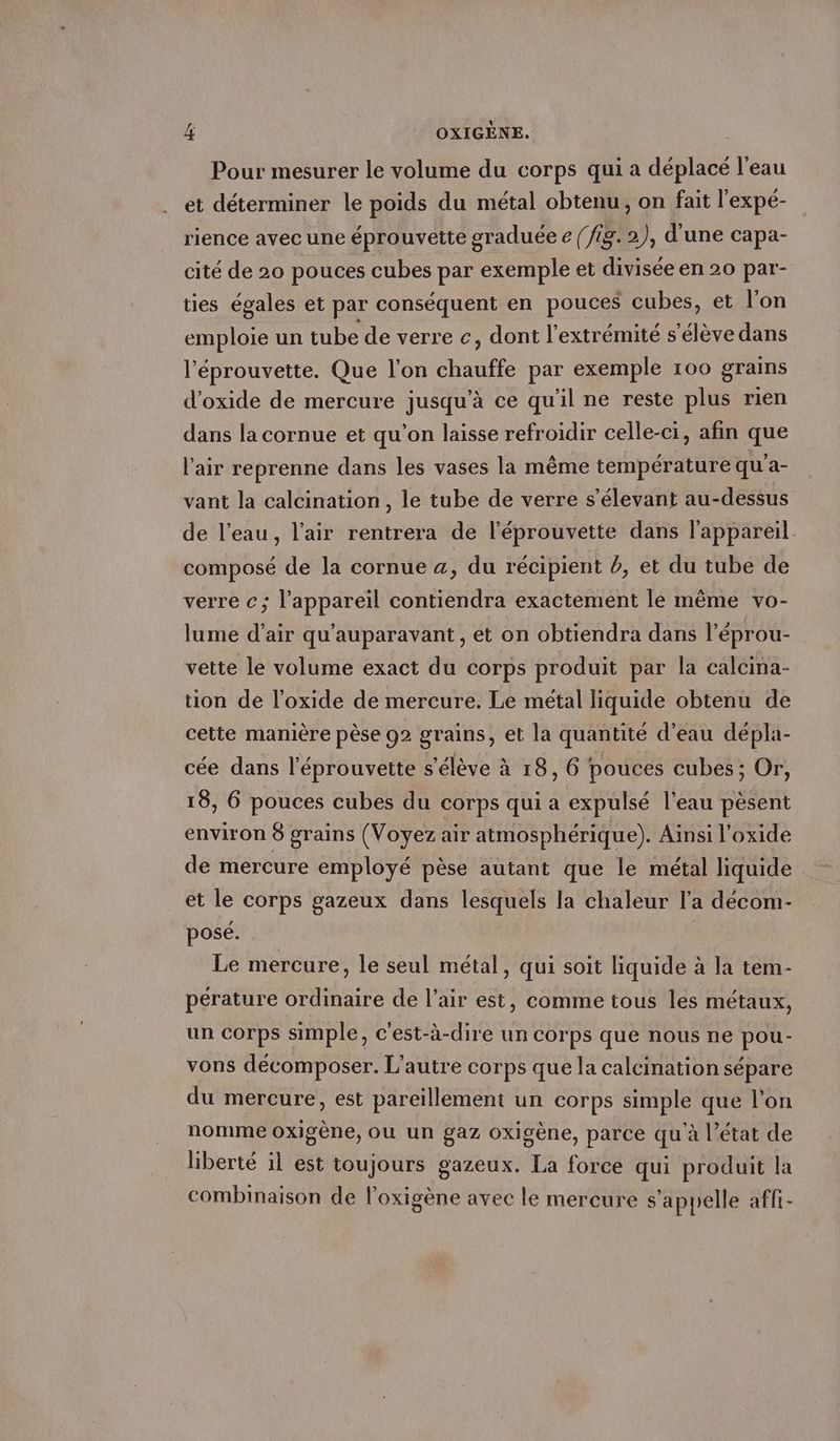 Pour mesurer le volume du corps qui a déplacé l’eau et déterminer le poids du métal obtenu, on fait l'expé- rience avec une éprouvette graduée e (fig. 2), d’une capa- cité de 20 pouces cubes par exemple et divisée en 20 par- ties égales et par conséquent en pouces cubes, et l'on emploie un tube de verre c, dont l'extrémité s'élève dans l’eprouvette. Que l’on chauffe par exemple 100 grains d’oxide de mercure jusqu’à ce qu'il ne reste plus rien dans la cornue et qu'on laisse refroidir celle-ci, afin que l'air reprenne dans les vases la même température qu’a- vant la calcination , le tube de verre s’elevant au-dessus de l’eau, l'air rentrera de l'éprouvette dans l'appareil. composé de la cornue a, du récipient #, et du tube de verre c; l'appareil contiendra exactement le même vo- lume d’air qu'auparavant , et on obtiendra dans l’éprou- vette le volume exact du corps produit par la calcina- tion de l’oxide de mercure. Le métal liquide obtenu de cette manière pèse 92 grains, et la quantité d’eau dépla- cée dans l’eprouvette s'élève à 18, 6 pouces cubes; Or, 18, 6 pouces cubes du corps qui a expulsé l'eau pèsent environ 8 grains (Voyez air atmosphérique). Ainsi l’oxide de mercure employé pèse autant que le métal liquide et le corps gazeux dans lesquels la chaleur l’a décom- posé. Le mercure, le seul métal, qui soit liquide à la tem- pérature ordinaire de l’air est, comme tous les métaux, un corps simple, c'est-à-dire un corps que nous ne pou- vons décomposer. L’autre corps que la calcination sépare du mercure, est pareillement un corps simple que l'on nomme oxigene, ou un gaz oxigene, parce qu à l’état de liberté il est toujours gazeux. La force qui produit la combinaison de l’oxigene avec le mercure s'appelle affi-