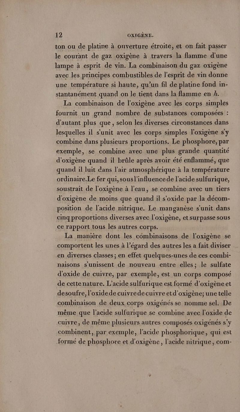 ton ou de platine a onverture etroite, et on fait passer le courant de gaz oxigene à travers la flamme d'une lampe à esprit de vin. La combinaison du gaz oxigène avec les principes combustibles de l'esprit de vin donne une température si haute, qu’un fil de platine fond in- stantanément quand on le tient dans la flamme en A. La combinaison de l’oxigene avec les corps simples fournit un grand nombre de substances composées : d'autant plus que, selon les diverses circonstances dans lesquelles il s’unit avec les corps simples l’oxigene s'y combine dans plusieurs proportions. Le phosphore, par exemple, se combine avec une plus grande quantité d’oxigene quand il brûle après avoir été enflammé, que quand il luit dans l'air atmosphérique à la température ordinaire.Le fer qui, sousl'influencede l'acide sulfurique, soustrait de l’oxigene à l’eau, se combine avec un tiers d’oxigene de moins que quand il s’oxide par la décom- position de l'acide nitrique. Le manganèse s’unit dans cinq proportions diverses avec l’oxigène, et surpasse sous ce rapport tous les autres corps. La manière dont les combinaisons de l'oxigène se comportent les unes à l’égard des autres les a fait diviser en diverses classes ; en effet quelques-unes de ces combi- naisons s'unissent de nouveau entre elles; le sulfate d’oxide de cuivre, par exemple, est un corps composé de cette nature. L’acide sulfurique est formé d’oxigene et desoufre, l'oxidede cuivrede cuivre et d’oxigène; une telle combinaison de deux corps oxigénés se nomme sel. De même que l'acide sulfurique se combine avec l'oxide de cuivre, de même plusieurs autres composés oxigénés s’y combinent, par exemple, l'acide phosphorique, qui est formé de phosphore et d'oxigène, l'acide nitrique, com-