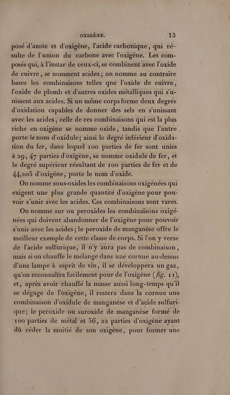 posé d’azote et d’oxigene, l’acide carbonique, qui re- sulte de l’union du carbone avec l'oxigène. Les com- posés qui, à l'instar de ceux-ci, se combinent avec l’oxide de cuivre, se nomment acides ; on nomme au contraire bases les combinaisons telles qne l’oxide de cuivre, l'oxide de plomb et d’autres oxides métalliques qui s’u- nissent aux acides. Si un même corps forme deux degrés d’oxidation capables de donner des sels en s’unissant avec les acides, celle de ces combinaisons qui est la plus riche en oxigene se nomme oxide, tandis que l'autre. porte lenom d’oxidule; ainsi le degré inférieur d’oxida- tion du fer, dans lequel 100 parties de fer sont unies à 29, 47 parties d’oxigene, se nomme oxidule de fer, et le degré supérieur résultant de 100 parties de fer et de 44,205 d’oxigene, porte le nom d’oxide. On nomme sous-oxides les combinaisons oxigénées qui exigent une plus grande quantité d’oxigene pour pou- voir s’unir avec les acides. Ces combinaisons sont rarés. On nomme sur ou peroxides les combinaisons oxigé- nées qui doivent abandonner de l’oxigène pour pouvoir s'unir avec les acides ; le peroxide de manganèse offre le meilleur exemple de cette classe de corps. Si l'on y verse de l'acide sulfurique, il n'y aura pas de combinaison, mais si on chauffe le mélange dans une cornue au-dessus d’une lampe à esprit de vin, il se développera un gaz, qu'on reconnaitra facilement pour de l'oxigene (fig. 1x), et, après avoir chauffé la masse aussi (he et qu'il se dégage de l’oxigène, il restera dans la cornue une combinaison d’oxidule de manganèse et d’acide sulfuri- que; le peroxide ou suroxide de manganèse formé de 100 parties de metal et 56, 22 parties d’oxigene ayant dû céder la moitié de son oxigene, pour former une