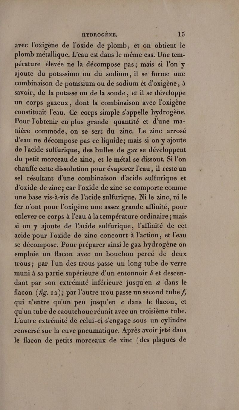 avec l'oxigène de l’oxide de plomb, et on obtient le plomb metallique. L’eau est dans le m&amp;me cas. Une tem- perature élevée ne la décompose pas; mais si l’on y ajoute du potassium ou du sodium, il se forme une combinaison de potassium ou de sodium et d’oxigene, à savoir, de la potasse ou de la soude, et il se développe un corps gazeux, dont la combinaison avec l'oxigène constituait l'eau. Ce corps simple s'appelle hydrogène. Pour l'obtenir en plus grande quantité et d'une ma- nière commode, on se sert du zinc. Le zinc arrosé d’eau ne décompose pas ce liquide; mais si on y ajoute de l'acide sulfurique, des bulles de gaz se développent du petit morceau de zinc, et le métal se dissout. Si l’on chauffe cette dissolution pour évaporer l’eau, il reste un sel résultant d’une combinaison d'acide sulfurique et d’oxide de zinc; car l’oxide de zinc se comporte comme une base vis-à-vis de l’acide sulfurique. Ni le zinc, ni le fer n'ont pour l’oxigene une assez grande affinité, pour enlever ce corps à l’eau à la température ordinaire ; mais si on y ajoute de l'acide sulfurique, l'affinité de cet acide pour l’oxide de zinc concourt à l’action, et l'eau se décompose. Pour préparer ainsi le gaz hydrogène on emploie un flacon avec un bouchon percé de deux trous; par l'un des trous passe un long tube de verre muni à sa partie supérieure d’un entonnoir à et descen- dant par son extrémité inférieure jusqu'en a dans le flacon (fig. 12); par l’autre trou passe un second tube /, qui n'entre qu'un peu jusqu'en e dans le flacon, et qu'un tube de caoutchouc réunit avec un troisième tube. L'autre extrémité de celui-ci s'engage sous un cylindre renversé sur la cuve pneumatique. Après avoir jeté dans le flacon de petits morceaux de zinc (des plaques de