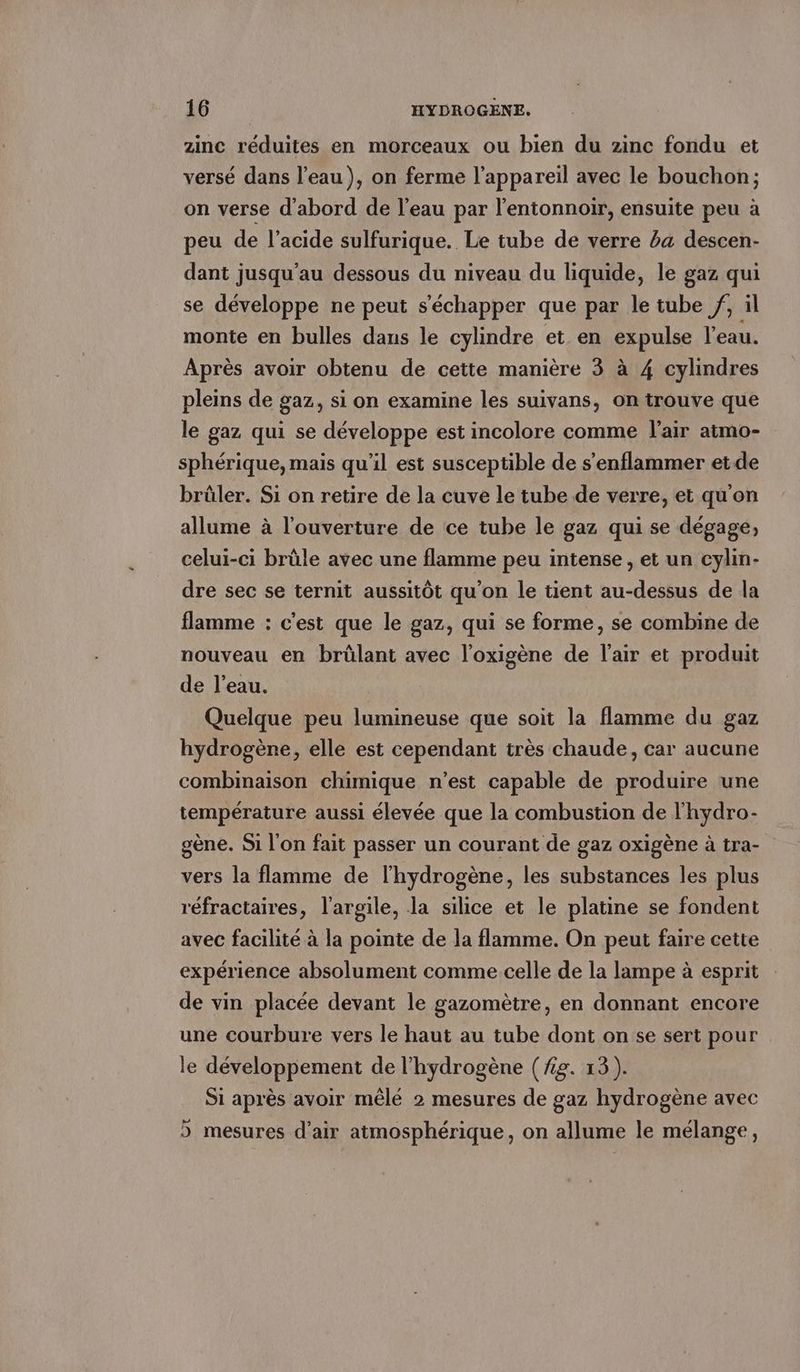 zinc réduites en morceaux ou bien du zinc fondu et versé dans l’eau), on ferme l'appareil avec le bouchon; on verse d'abord de l’eau par Pentonnoir, ensuite peu à peu de l'acide sulfurique. Le tube de verre ba descen- dant jusqu'au dessous du niveau du liquide, le gaz qui se développe ne peut s'échapper que par le tube /, il monte en bulles dans le cylindre et en expulse l'eau. Après avoir obtenu de cette manière 3 à 4 cylindres pleins de gaz, si on examine les suivans, on trouve que le gaz qui se développe est incolore comme l'air atmo- sphérique, mais qu'il est susceptible de s'enflammer etde brûler. Si on retire de la cuve le tube de verre, et qu'on allume à l'ouverture de ce tube le gaz qui se dégage, celui-ci brûle avec une flamme peu intense , et un cylin- dre sec se ternit aussitôt qu’on le tient au-dessus de la flamme : c'est que le gaz, qui se forme, se combine de nouveau en brûlant avec l’oxigene de l'air et produit de l'eau. Quelque peu lumineuse que soit la flamme du gaz hydrogène, elle est cependant très chaude, car aucune combinaison chimique n'est capable de produire une température aussi élevée que la combustion de l'hydro- gène. Si l'on fait passer un courant de gaz oxigène à tra- vers la flamme de l'hydrogène, les substances les plus réfractaires, l'argile, la silice et le platine se fondent avec facilité à la pointe de la flamme. On peut faire cette expérience absolument comme celle de la lampe à esprit de vin placée devant le gazomètre, en donnant encore une courbure vers le haut au tube dont on se sert pour le développement de l'hydrogène (Ag. 13). Si après avoir mêlé 2 mesures de gaz hydrogène avec > mesures d’air atmosphérique, on allume le mélange,