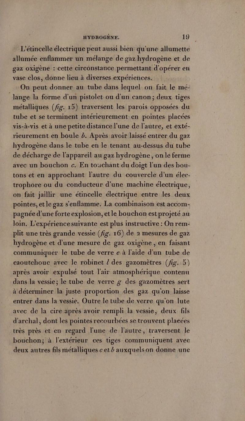 L’etincelle électrique peut aussi bien qu'une allumette allumée enflammer un mélange de gaz hydrogène et de gaz oxigène : cette circonstance permettant d'opérer en vase clos, donne lieu à diverses expériences. On peut donner au tube dans lequel on fait le me- | lange la forme d'un pistolet ou d'un canon; deux tiges métalliques (/g. 1) traversent les parois opposées du tube et se terminent intérieurement en pointes placées vis-à-vis et à une petite distance l’une de l'autre, et exté- rieurement en boule #. Après avoir laissé entrer du gaz hydrogène dans le tube en le tenant au-dessus du tube de décharge de l'appareil au gaz hydrogène , on le ferme avec un bouchon c. En touchant du doigt l'un des bou- tons et en approchant l’autre du couvercle d’un élec- trophore ou du conducteur d'une machine électrique, on fait jaillir une etincelle électrique entre les deux pointes, et le gaz s'enflamme. La combinaison est accom- pagnée d’une forte explosion, etle bouchon est projeté au loin. L'expérience suivante est plus instructive : On rem- plit une très grande vessie (fig. 16) de 2 mesures de gaz hydrogène et d’une mesure de gaz oxigene , en faisant communiquer le tube de verre e à l'aide d'un tube de caoutchouc avec le robinet / des gazomètres (ig. 5) 5 après avoir expulsé tout l'air atmosphérique contenu dans la vessie; le tube de verre g des gazomètres sert à déterminer la juste proportion des gaz qu'on laisse entrer dans la vessie. Outre le tube de verre qu'on lute avec de la cire après avoir rempli la vessie, deux fils d’archal, dont les pointes recourbées se trouvent placées très pres et en regard lune de l’autre, traversent le bouchon; à l'extérieur ces tiges communiquent avec deux autres fils métalliques c et à auxquelson donne une