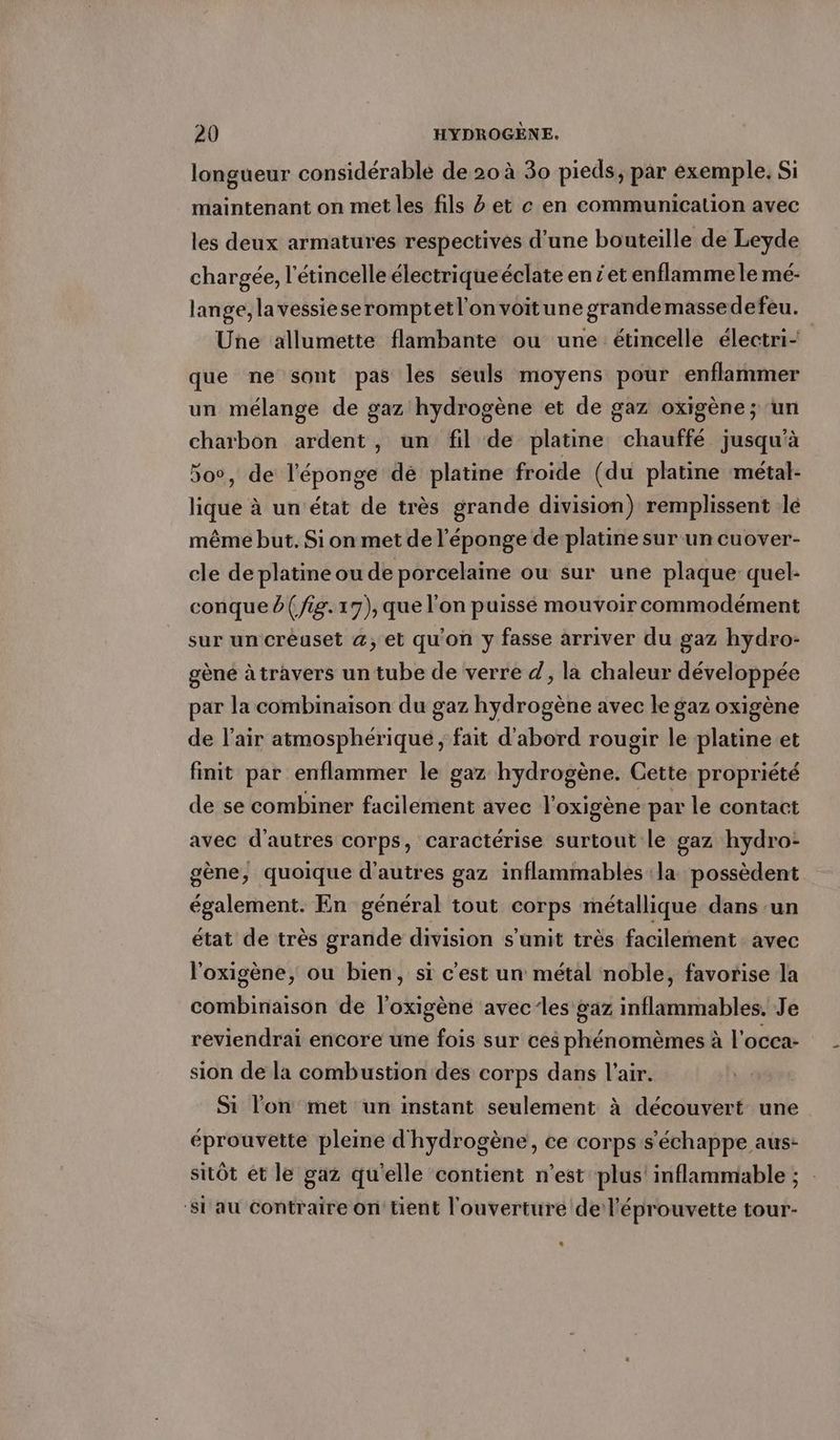 longueur considérable de 20 à 30 pieds, par exemple, Si maintenant on met les fils et ce en communication avec les deux armatures respectives d’une bouteille de Leyde chargée, l’etincelle électriqueéclate eniet enflamme le mé- lange, lavessieseromptetl'onvoitune grandemassedefeu. Une allumette flambante ou une étincelle électri- que ne sont pas les seuls moyens pour enflammer un mélange de gaz hydrogène et de gaz oxigène; un charbon ardent, un fil de platine chauffé jusqu'à 500, de l'éponge dé platine froide (du platine métal- lique à un’etat de très grande division) remplissent le même but. Si on met de l'éponge de platine sur un cuover- cle de platine ou de porcelaine ou sur une plaque quel- conque d( fig. 17), que l'on puissé mouvoir commodément sur un creuset @, et qu'on y fasse arriver du gaz hydro- gene à travers un tube de verre d, la chaleur développée par la combinaison du gaz hydrogène avec le gaz oxigène de l'air atmosphérique ‚fait d'abord rougir le platine et finit par enflammer le gaz hydrogène. Cette propriété de se combiner facilement avec l'oxigène par le contact avec d’autres corps, caractérise surtout le gaz hydro: gène, quoique d'autres gaz inflammables ‘la possèdent également. En general tout corps métallique dans un état de très grande division s'unit très facilement avec l'oxigène, ou bien, si c'est un métal noble, favorise la combinaison de l'oxigene avec les gaz inflammables. Je reviendrai encore une fois sur ces phénomèmes à l’occa- sion de la combustion des corps dans l'air. Si l'on met un instant seulement à découvert une éprouvette pleine d'hydrogène, ce corps s'échappe aus: sitôt et le gaz qu'elle contient n’est plus’ inflammable ; ‘Si au contraire on tient l'ouverture de l’'éprouvette tour-