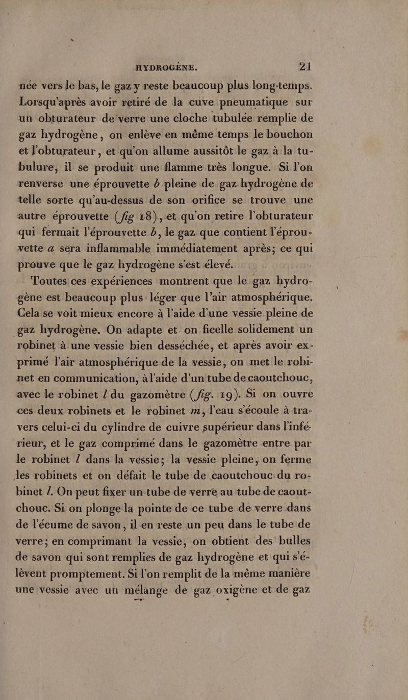 nee vers le bas, le gaz y reste beaucoup plus long-temps. Lorsqu’apres avoir retiré de la cuve pneumatique sur un obturateur de‘verre une cloche tubulee remplie de gaz hydrogène, on enlève en même temps le bouchon et J'obturateur , et qu'on allume aussitôt le gaz à la tu- bulure, il se produit une flamme très longue. Si l’on renverse une éprouvette Ö pleine de gaz hydrogène de telle sorte qu’au-dessus de son orifice se trouve une autre éprouvette (fig 18),et qu'on retire l’obturateur qui fermait l'éprouvette 5, le gaz que contient l’eprou- vette a sera inflammable immédiatement après; ce qui prouve que le gaz hydrogène s'est élevé. Toutes ces expériences montrent que le gaz hydro- gène est beaucoup plus léger que l’air atmosphérique. Cela se voit mieux encore à l’aide d'une vessie pleine de gaz hydrogène. On adapte et on ficelle solidement un robinet à une vessie bien desséchée, et après avoir ex- primé l'air atmosphérique de la vessie, on met le robi- net en communication, à l’aide d'un tube de caoutchouc, avec le robinet / du gazomètre (fig. 19). Si on ouvre ces deux robinets et le robinet m, l'eau s'écoule à tra- vers celui-ci du cylindre de cuivre supérieur dans linfe- rieur, et le gaz comprimé dans le gazomètre entre par le robinet / dans la vessie; la vessie pleine, on ferme les robinets et on défait le tube de caoutchouc du ro- binet /. On peut fixer un tube de verre au tube de caout- chouc. Si on plonge la pointe de ce tube de verre dans de l’ecume de savon, il en reste un peu dans le tube de verre; en comprimant la vessie, on obtient des bulles de savon qui sont remplies de gaz hydrogène et qui s’e- lèvent promptement. Si l'on remplit de la même manière une vessie avec un mélange de gaz oxigène et de gaz