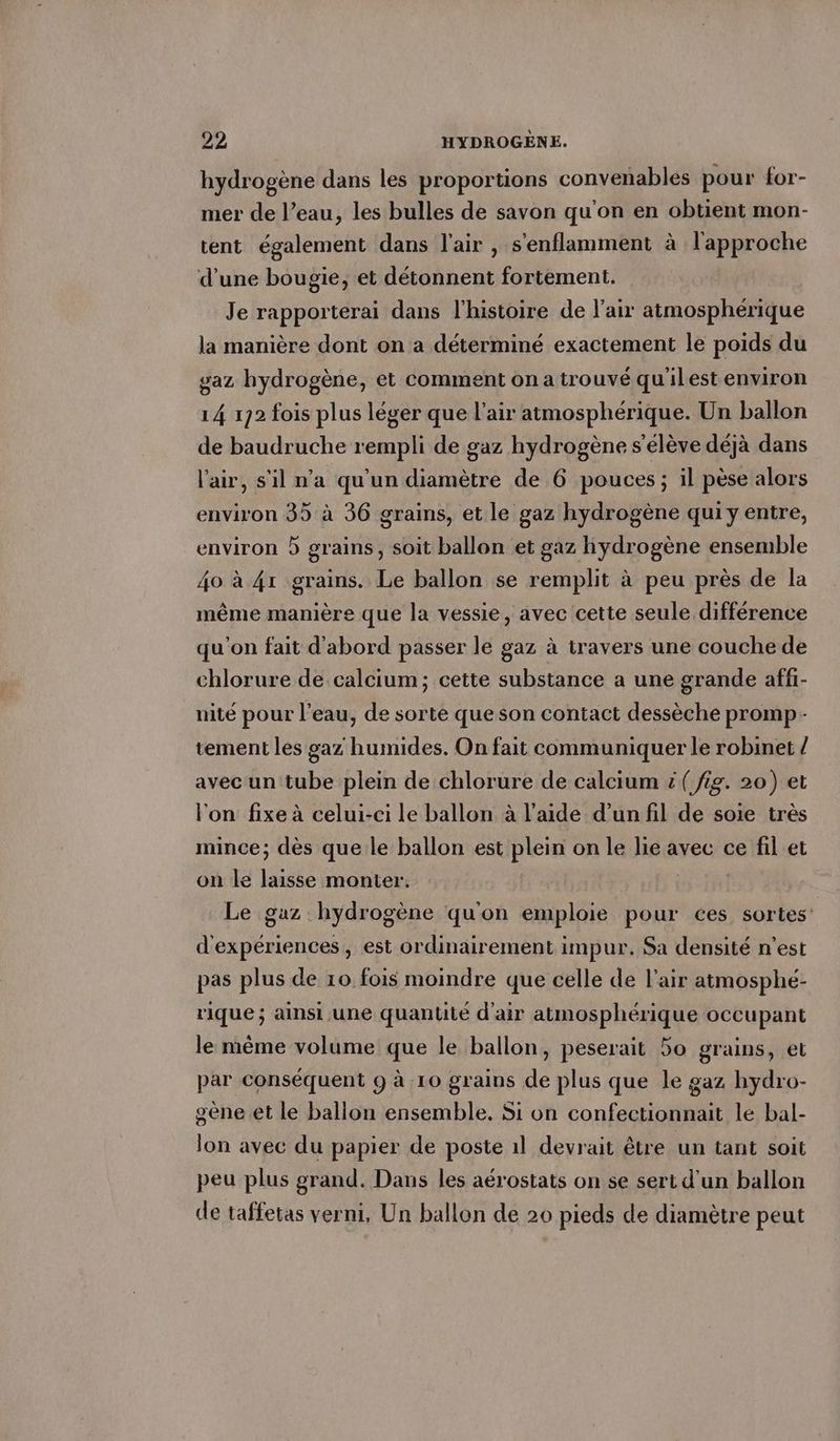 hydrogene dans les proportions convenables pour for- mer de l’eau, les bulles de savon qu’on en obtient mon- tent également dans l'air , s'enflamment à l'approche d’une bougie, et détonnent fortement. Je rapporterai dans l’histoire de l'air atmosphérique la manière dont on a déterminé exactement le poids du gaz hydrogène, et comment on a trouvé qu'ilest environ 14 172 fois plus léger que l’air atmosphérique. Un ballon de baudruche rempli de gaz hydrogène s'élève déjà dans l'air, s'il n’a qu'un diamètre de 6 pouces ; il pèse alors environ 35 à 36 grains, et le gaz hydrogène qui y entre, environ 5 grains, soit ballon et gaz hydrogène ensemble 40 à 41 grains. Le ballon se remplit à peu près de la même manière que la vessie, avec cette seule différence qu'on fait d'abord passer le gaz à travers une couche de chlorure de calcium; cette substance a une grande affi- nite pour l’eau, de sorte que son contact dessèche promp- tement les gaz humides. On fait communiquer le robinet / avec un tube plein de chlorure de calcium #( fig. 20) et l'on fixe à celui-ci le ballon à l’aide d’un fil de soie très mince; dès que le ballon est plein on le lie avec ce fil et on le laisse monter. | Le gaz hydrogène qu'on emploie pour ces sortes d'expériences , est ordinairement impur. Sa densité n’est pas plus de 10 fois moindre que celle de l'air atmosphé- rique ; ainsi une quantité d'air atmosphérique occupant le même volume que le ballon, peserait 5o grains, et par conséquent 9 à 10 grains de plus que le gaz hydro- gène et le ballon ensemble. Si on confectionnait le bal- lon avec du papier de poste 1l devrait être un tant soit peu plus grand. Dans les aérostats on se sert d'un ballon de taffetas verni, Un ballon de 20 pieds de diamètre peut