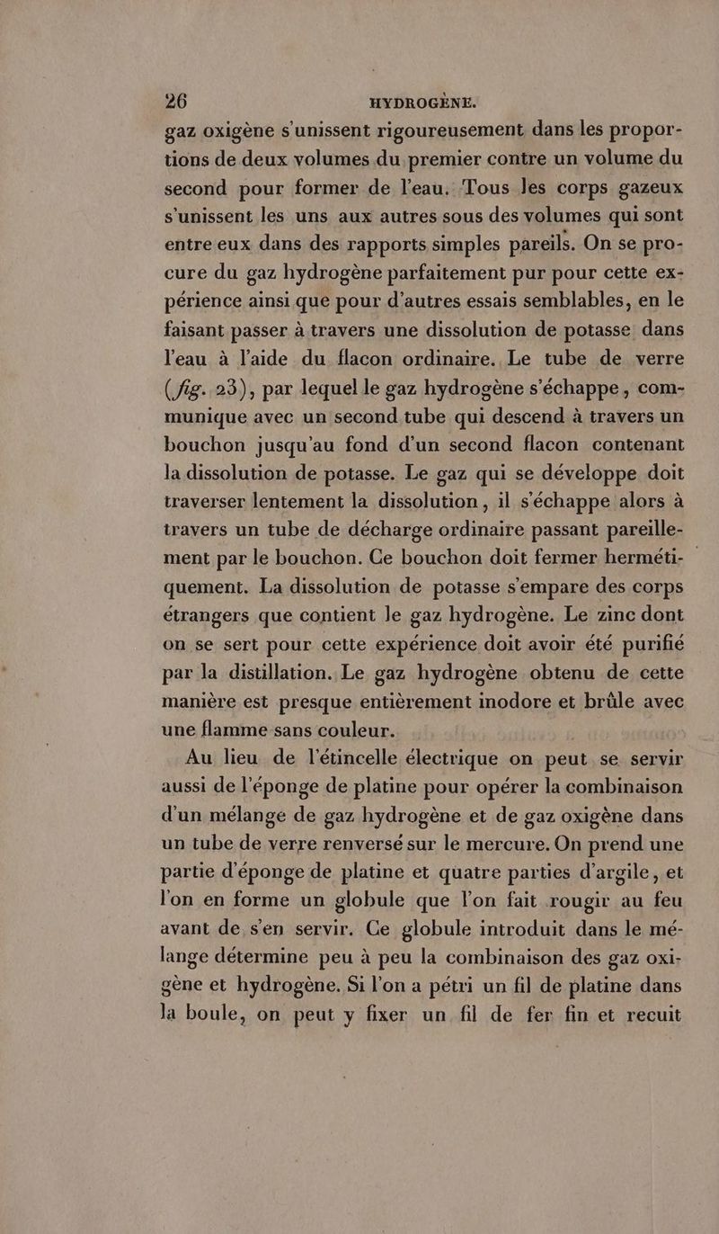 gaz oxigène s'unissent rigoureusement dans les propor- tions de deux volumes du premier contre un volume du second pour former de l’eau. Tous les corps gazeux s'unissent les uns aux autres sous des volumes qui sont entre eux dans des rapports simples pareils. On se pro- cure du gaz hydrogène parfaitement pur pour cette ex- périence ainsi que pour d’autres essais semblables, en le faisant passer à travers une dissolution de potasse dans l'eau à l’aide du flacon ordinaire. Le tube de verre (fig. 23), par lequel le gaz hydrogène s'échappe, com- munique avec un second tube qui descend à travers un bouchon jusqu'au fond d'un second flacon contenant la dissolution de potasse. Le gaz qui se développe doit traverser lentement la dissolution, il s'échappe alors à travers un tube de décharge ordinaire passant pareille- ment par le bouchon. Ce bouchon doit fermer herméti- | quement. La dissolution de potasse s'empare des corps étrangers que contient le gaz hydrogène. Le zinc dont on se sert pour cette expérience doit avoir été purifié par la distillation. Le gaz hydrogène obtenu de cette manière est presque entièrement inodore et brüle avec une flamme sans couleur. | Au lieu de l'étincelle électrique on peut se servir aussi de l'éponge de platine pour opérer la combinaison d'un mélange de gaz hydrogène et de gaz oxigène dans un tube de verre renversé sur le mercure. On prend une partie d’eponge de platine et quatre parties d'argile, et l'on en forme un globule que l’on fait rougir au feu avant de sen servir. Ce globule introduit dans le mé- lange détermine peu à peu la combinaison des gaz oxi- gene et hydrogène. Si l’on a petri un fil de platine dans la boule, on peut y fixer un fil de fer fin et recuit