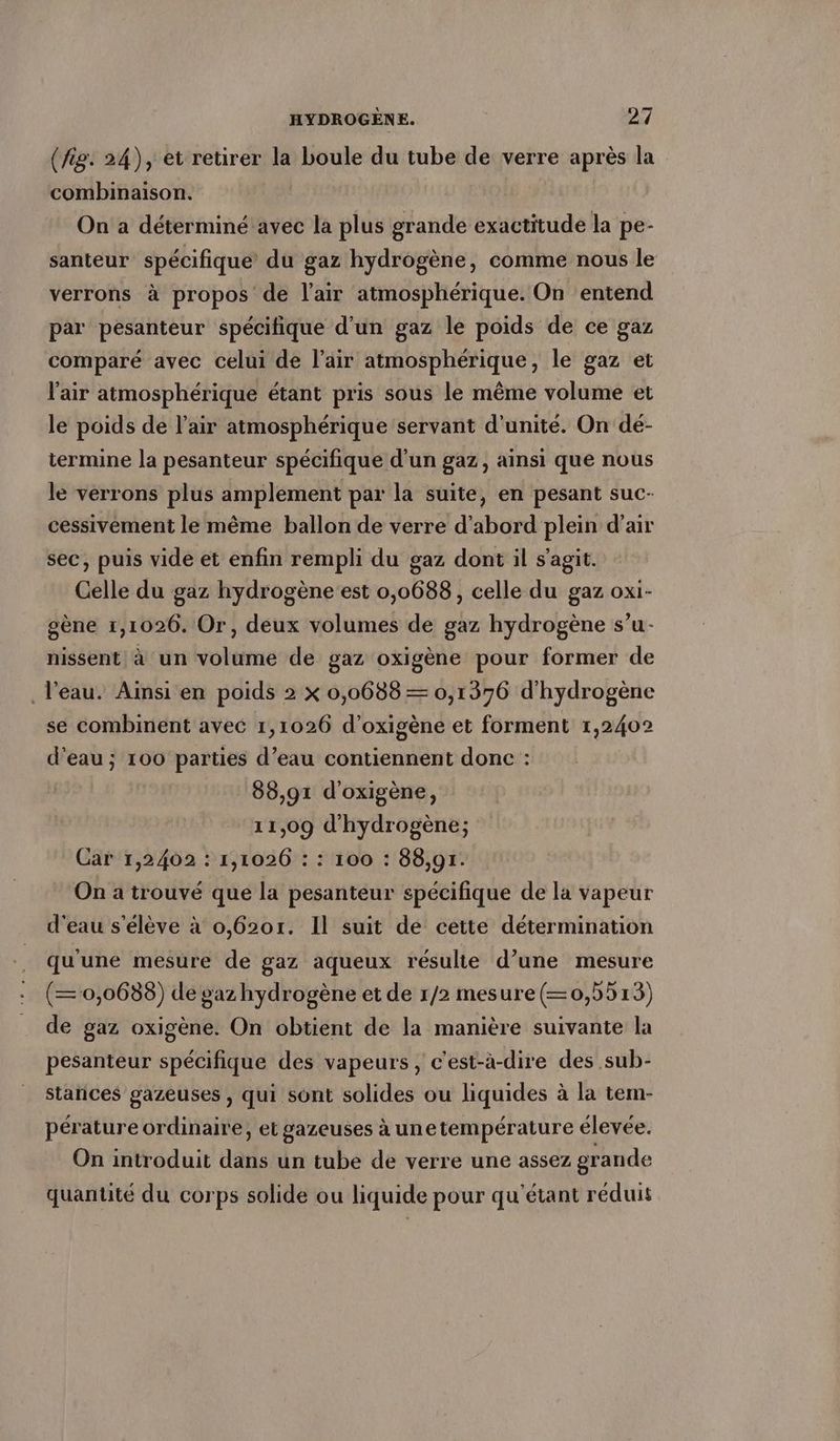(fig. 24), et retirer la boule du tube de verre après la combinaison. On a déterminé avec la plus grande exactitude la pe- santeur spécifique du gaz hydrogène, comme nous le verrons à propos de l'air atmosphérique. On entend par pesanteur spécifique d'un gaz le poids de ce gaz comparé avec celui de l'air atmosphérique, le gaz et l'air atmosphérique étant pris sous le même volume et le poids de l'air atmosphérique servant d'unité. On dé- termine la pesanteur spécifique d’un gaz, ainsi que nous le verrons plus amplement par la suite, en pesant suc- cessivement le même ballon de verre d’abord plein d’air sec, puis vide et enfin rempli du gaz dont il s'agit. Celle du gaz hydrogène est 0,0688, celle du gaz oxi- gene 1,1026. Or, deux volumes de gaz hydrogène s’u- nissent! à un volume de gaz oxigene pour former de l’eau. Ainsi en poids 2 x 0,0688 = 0,1376 d'hydrogène se combinent avec 1,1026 d’oxigene et forment 1,2402 d’eau ; 100 parties d’eau contiennent donc : 88,91 d’oxigene, 11,09 d'hydrogène; Car 1,2402 : 1,1026 : : 100 : 88,91. On a trouvé que la pesanteur spécifique de la vapeur d'eau s'élève à 0,6201. Il suit de cette détermination qu'une mesure de gaz aqueux résulte d’une mesure (=0,0688) de gaz hydrogène et de 1/2 mesure(—0,5513) de gaz oxigène. On obtient de la manière suivante la pesanteur spécifique des vapeurs, c'est-à-dire des sub- Stances gazeuses , qui sont solides ou liquides à la tem- pérature ordinaire, et gazeuses à unetempérature élevée. On introduit dans un tube de verre une assez grande quantité du corps solide ou liquide pour qu’etant reduis
