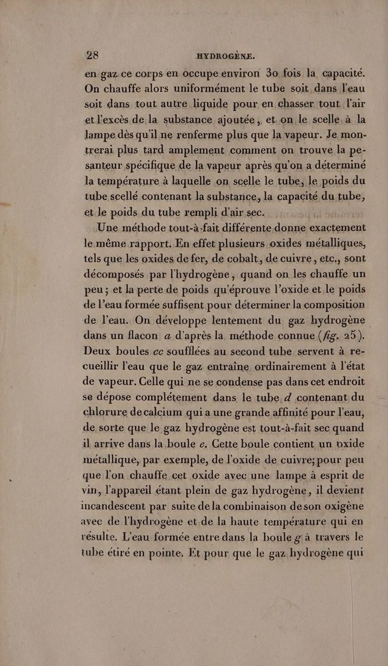en gaz ce corps en Occupe environ 30. fois la capacité. On chauffe alors uniformément le tube soit dans l’eau soit dans tout autre liquide pour en chasser tout l'air et l'excès de la substance ajoutée , et on le scelle, à la lampe dès qu'il ne renferme plus que la vapeur. Je mon- trerai plus tard amplement comment on trouve la pe- santeur spécifique de la vapeur après qu’on a déterminé la température à laquelle on scelle le tube, le poids du tube scellé contenant la substance, la ERTR tube, et. le poids du tube rempli d'air sec. Une méthode tout-à-fait différente donne exactement le même rapport. En effet plusieurs oxides métalliques, tels que les oxides de fer, de cobalt, de cuivre, etc., sont décomposés par l'hydrogène, quand on les chauffe un peu; et la perte de poids qu'éprouve l’oxide et le poids de l’eau formée suffisent pour déterminer la composition de l’eau. On développe lentement du gaz hydrogène dans un flacon a d’après la méthode connue (fig. 25). Deux boules cc soufflées au second tube servent à re- cueillir l'eau que le gaz entraine ordinairement à l’état de vapeur. Celle qui ne se condense pas dans cet endroit se dépose complétement dans le tube, d contenant du chlorure de calcium qui a une grande affinité pour l’eau, de sorte que le gaz hydrogène est tout-à-fait sec quand il arrive dans la boule e. Cette boule contient un oxide métallique, par exemple, de l’oxide de cuivre: pour peu que l'on chauffe cet oxide avec une lampe à esprit de vin, l'appareil étant plein de gaz hydrogène, il devient incandescent par suite de la combinaison deson oxigène avec de l'hydrogène et.de la haute temperature qui en résulte, L'eau formée entre dans la boule g à travers le tube étiré en pointe. Et pour que le gaz hydrogène qui