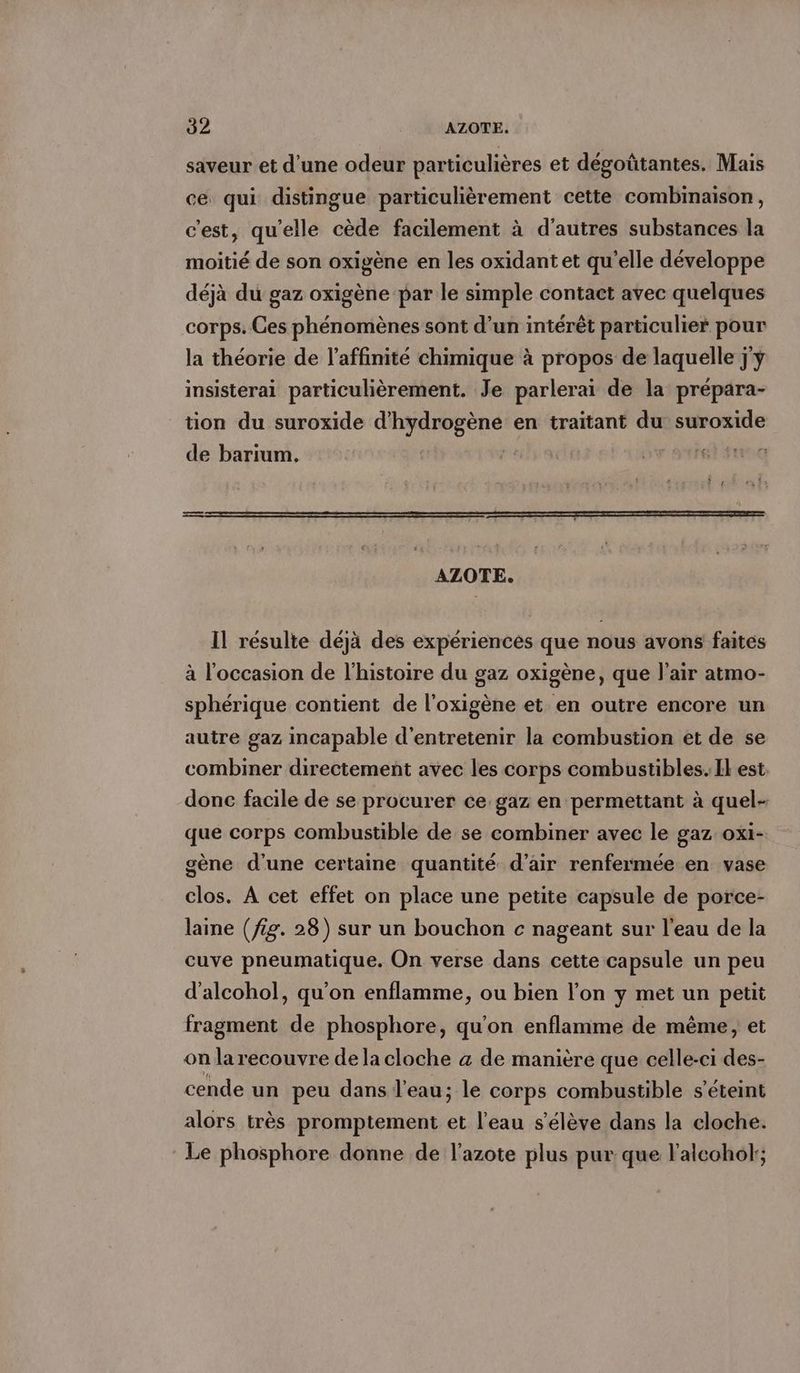saveur et d’une odeur particulieres et degotitantes. Mais ce qui distingue particulièrement cette combinaison, c'est, qu'elle cède facilement à d'autres substances la moitié de son oxigene en les oxidant et qu'elle développe déjà du gaz oxigène par le simple contact avec quelques corps. Ces phénomènes sont d’un intérêt particulier pour la theorie de l’affinité chimique à propos de laquelle jy insisterai particulièrement. Je parlerai de la prépara- tion du suroxide TPE en traitant du suroxide de barıum. re FEU GE AZOTE. Il résulte déjä des expériences que nous avons faites à l’occasion de l'histoire du gaz oxigene, que l'air atmo- sphérique contient de l'oxigène et en outre encore un autre gaz incapable d'entretenir la combustion et de se combiner directement avec les corps combustibles. Il est. donc facile de se procurer ce gaz en permettant à quel- que corps combustible de se combiner avec le gaz oxi- gène d'une certaine quantité d'air renfermée en vase clos. A cet effet on place une petite capsule de porce- laine (fig. 28) sur un bouchon c nageant sur l'eau de la cuve pneumatique. On verse dans cette capsule un peu d’alcohol, qu'on enflamme, ou bien l’on y met un petit fragment de phosphore, qu'on enflamme de même, et on la recouvre de la cloche a de manière que celle-ci des- cende un peu dans l’eau; le corps combustible s'éteint alors très promptement et l'eau s'élève dans la cloche. Le phosphore donne de l'azote plus pur que l’aleohol;