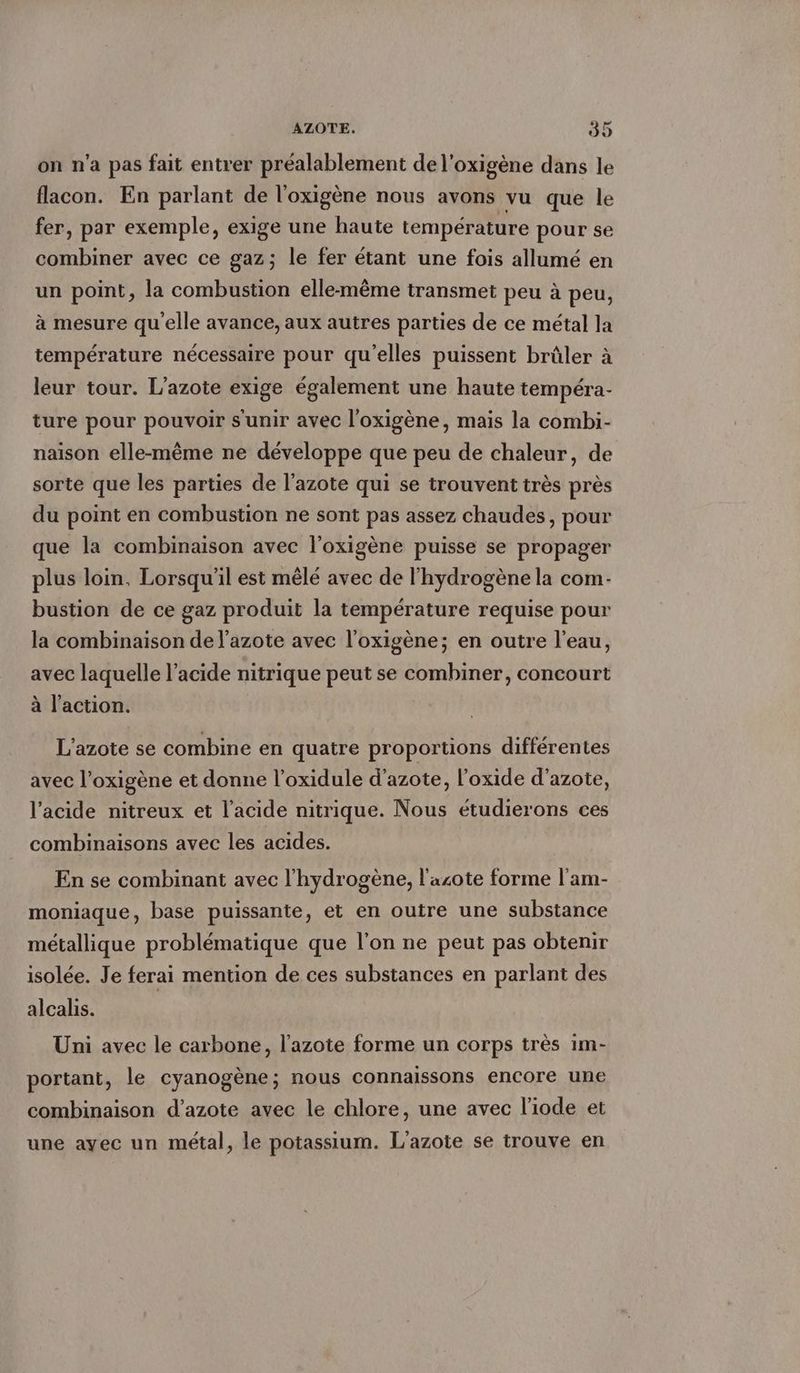 on n’a pas fait entrer préalablement de l'oxigène dans le flacon. En parlant de l'oxigène nous avons vu que le fer, par exemple, exige une haute température pour se combiner avec ce gaz; le fer étant une fois allumé en un point, la combustion elle-même transmet peu à peu, à mesure qu'elle avance, aux autres parties de ce métal la température nécessaire pour qu'elles puissent brûler à leur tour. L’azote exige également une haute tempéra- ture pour pouvoir s'unir avec loxigene, mais la combi- naison elle-même ne développe que peu de chaleur, de sorte que les parties de l'azote qui se trouvent très près du point en combustion ne sont pas assez chaudes, pour que la combinaison avec l’oxigene puisse se propager plus loin, Lorsqu'il est mêlé avec de l'hydrogène la com- bustion de ce gaz produit la température requise pour la combinaison de l'azote avec l’oxigène; en outre l’eau, avec laquelle l’acide nitrique peut se combiner, concourt à l’action. L'azote se combine en quatre proportions différentes avec l’oxigène et donne l’oxidule d'azote, l’oxide d'azote, l'acide nitreux et l'acide nitrique. Nous etudierons ces combinaisons avec les acides. En se combinant avec l'hydrogène, l'azote forme l'am- moniaque, base puissante, et en outre une substance métallique problématique que l'on ne peut pas obtenir isolée. Je ferai mention de ces substances en parlant des alcalıs. Uni avec le carbone, l'azote forme un corps très ım- portant, le cyanogene; nous connaissons encore une combinaison d’azote avec le chlore, une avec liode et une ayec un metal, le potassium. L’azote se trouve en