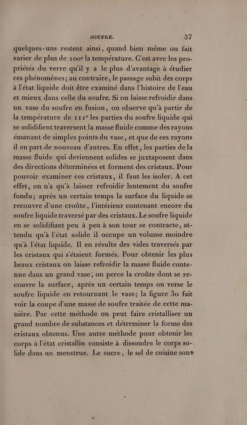 quelques-uns restent ainsi, quand bien même on fait varier de plus de 100° la température. C’est avec les pro- priétés du verre qu'il y a le plus d'avantage à étudier ces phénomènes ; au contraire, le passage subit des corps à l'état liquide doit être examiné dans l’histoire de l’eau et mieux dans celle du soufre. Si on laisse refroidir dans un vase du soufre en fusion, on observe qu’à partir de la température de 111° les parties du soufre liquide qui se solidifient traversent la masse fluide comme des rayons émanant de simples points du vase, et que de ces rayons il en part de nouveau d’autres. En effet, les parties de la masse fluide qui deviennent solides se juxtaposent dans des directions déterminées et forment des cristaux. Pour pouvoir examiner ces cristaux, il faut les isoler. A cet effet, on n’a qu’à laisser refroidir lentement du soufre fondu; après un certain temps la surface du liquide se recouvre d’une croûte, l’intérieur contenant encore du soufre liquide traversé par des cristaux. Le soufre liquide en se solidifiant peu à peu à son tour se contracte, at- ‘tendu qu’à l’état solide il occupe un volume moindre qu'à l'état liquide. Il en résulte des vides traversés par les cristaux qui s'étaient formés. Pour obtenir les plus beaux cristaux on laisse refroidir la masse fluide conte- nue dans un grand vase; on perce la croûte dont se re- couvre la surface, après un certain temps on verse le soufre liquide en retournant le vase; la figure 30 fait voir la coupe d’une masse de soufre traitée de cette ma- nière. Par cette methode on peut faire cristalliser un grand nombre de substances et determiner la forme des cristaux obtenus. Une autre methode pour obtenir les corps à l’état cristallin consiste à dissoudre le corps so- lide dans un menstrue. Le sucre, le sel de cuisine sont
