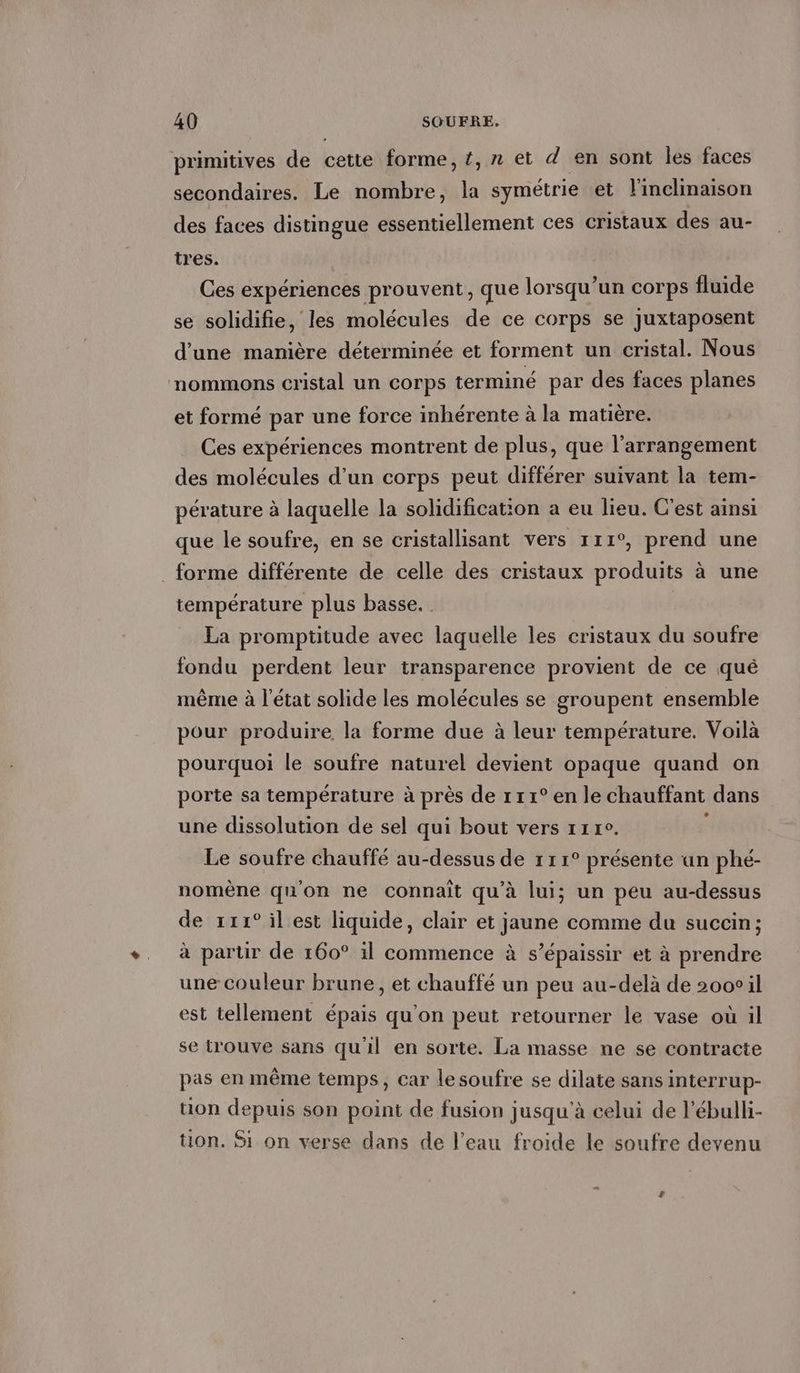 primitives de cette forme, t,n et d en sont les faces secondaires. Le nombre, la symétrie et Yinclinaison des faces distingue essentiellement ces cristaux des au- tres. Ces expériences prouvent, que lorsqu'un corps fluide se solidifie, les molécules de ce corps se juxtaposent d'une manière déterminée et forment un cristal. Nous nommons cristal un corps terminé par des faces planes et formé par une force inhérente à la matière. Ces expériences montrent de plus, que l’arrangement des molécules d’un corps peut différer suivant la tem- pérature à laquelle la solidification a eu lieu. C'est ainsi que le soufre, en se cristallisant vers 111°, prend une . forme différente de celle des cristaux produits a une température plus basse. . La promptitude avec laquelle les cristaux du soufre fondu perdent leur transparence provient de ce que même à l'état solide les molécules se groupent ensemble pour produire la forme due à leur température. Voilà pourquoi le soufre naturel devient opaque quand on porte sa température à près de r11° en le chauffant dans une dissolution de sel qui bout vers 11r°. Le soufre chauffé au-dessus de 111° présente un phé- nomene qu'on ne connait qu’à lui; un peu au-dessus de ııı° il est liquide, clair et jaune comme du sucein; à partir de 160° il commence à s’épaissir et à prendre une couleur brune, et chauffé un peu au-delà de 2000 il est tellement épais qu'on peut retourner le vase où il se trouve sans qu'il en sorte. La masse ne se contracte pas en même temps, car lesoufre se dilate sans interrup- tion depuis son point de fusion jusqu'à celui de l’ébulli- tion. Si on verse dans de l’eau froide le soufre devenu