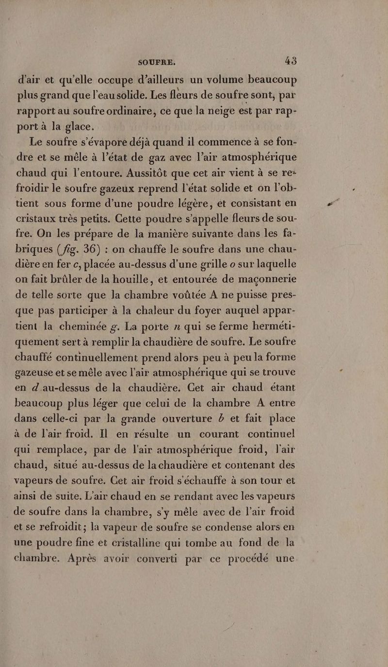 d'air et qu'elle occupe d’ailleurs un volume beaucoup plus grand que l'eau solide. Les fleurs de soufre sont, par rapport au soufre ordinaire, ce que la neige est par rap- port à la glace. Le soufre s’evapore déjà quand il commence à se fon- dre et se mêle à l’état de gaz avec l’air atmosphérique chaud qui l'entoure. Aussitôt que cet air vient à se re- froidir le soufre gazeux reprend l'état solide et on l’ob- tient sous forme d’une poudre légère, et consistant en cristaux très petits. Cette poudre s'appelle fleurs de sou- fre. On les prépare de la manière suivante dans les fa- briques ( fig. 36) : on chauffe le soufre dans une chau- dière en fer c, placée au-dessus d'une grille o sur laquelle on fait brûler de la houille, et entourée de maçonnerie de telle sorte que la chambre voütee A ne puisse pres- que pas participer à la chaleur du foyer auquel appar- tient la cheminée g. La porte n qui se ferme hermeti- quement sert à remplir la chaudière de soufre. Le soufre chauffé continuellement prend alors peu à peu la forme gazeuse et se mêle avec l'air atmosphérique qui se trouve en d.au-dessus de la chaudière, Get air chaud étant beaucoup plus léger que celui de la chambre A entre dans celle-ci par la grande ouverture 5 et fait place à de l'air froid. Il en résulte un courant continuel qui remplace, par de l'air atmosphérique froid, l'air chaud, situé au-dessus de la chaudière et contenant des vapeurs de soufre. Cet air froid s'échauffe à son tour et ainsi de suite. L'air chaud en se rendant avec les vapeurs de soufre dans la chambre, s'y mêle avec de l'air froid et se refroidit; la vapeur de soufre se condense alors en une poudre fine et cristalline qui tombe au fond de la chambre. Après avoir converti par ce procédé une