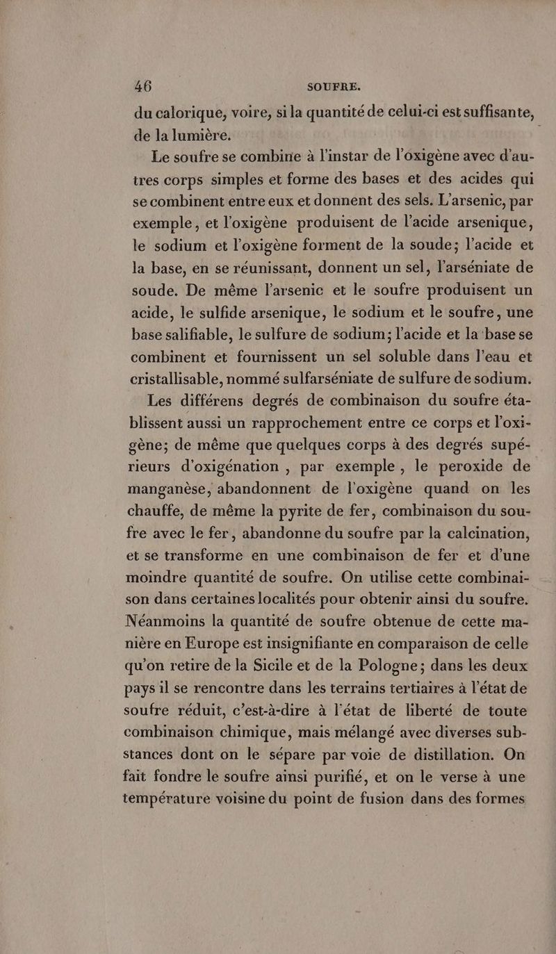 du calorique, voire, si la quantité de celui-ci est suffisante, de la lumière. Le soufre se combine à l'instar de l’oxigène avec d’au- tres corps simples et forme des bases et des acides qui se combinent entre eux et donnent des sels. L’arsenic, par exemple, et l'oxigène produisent de l'acide arsenique, le sodium et l’oxigène forment de la soude; l'acide et la base, en se réunissant, donnent un sel, l’arséniate de soude. De même l’arsenic et le soufre produisent un acide, le sulfide arsenique, le sodium et le soufre, une base salifiable, le sulfure de sodium; l'acide et la base se combinent et fournissent un sel soluble dans l’eau et cristallisable, nommé sulfarséniate de sulfure de sodium. Les différens degrés de combinaison du soufre éta- blissent aussi un rapprochement entre ce corps et l'oxi- gène; de même que quelques corps à des degrés supé- rieurs d’oxigenation , par exemple , le peroxide de manganèse, abandonnent de l'oxigène quand on les chauffe, de même la pyrite de fer, combinaison du sou- fre avec le fer, abandonne du soufre par la calcination, et se transforme en une combinaison de fer et d’une moindre quantité de soufre. On utilise cette combinai- son dans certaines localités pour obtenir ainsi du soufre. Néanmoins la quantité de soufre obtenue de cette ma- nière en Europe est insignifiante en comparaison de celle qu'on retire de la Sicile et de la Pologne; dans les deux pays il se rencontre dans les terrains tertiaires à l’état de soufre réduit, c’est-à-dire à l'état de liberté de toute combinaison chimique, mais mélangé avec diverses sub- stances dont on le sépare par voie de distillation. On fait fondre le soufre ainsi purifie, et on le verse à une température voisine du point de fusion dans des formes