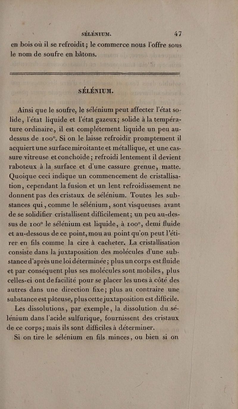 en bois ou il se refroidit ; le commerce nous l’offre sous le nom de soufre en bâtons. SELENIUM. Ainsi que le soufre, le selenium peut affecter l’état so- lide, l’état liquide et l'état gazeux; solide à la tempéra- ture ordinaire, il est complétement liquide un peu au- dessus de 100°. Si on le laisse refroidir promptement il acquiert une surface miroitante et métallique, et une cas- sure vitreuse et conchoïde ; refroidi lentement il devient raboteux à la surface et d'une cassure grenue, matte. Quoique ceci indique un commencement de cristallisa- tion, cependant la fusion et un lent refroidissement ne donnent pas des cristaux de sélénium. Toutes les sub- stances qui, comme le sélénium, sont visqueuses avant de se solidifier cristallisent difficilement; un peu au-des- sus de 100° le sélénium est liquide, a 100°, demi fluide et au-dessous de ce point, mou au point qu'on peut l’éti- rer en fils comme la cire à cacheter. La cristallisation consiste dans la juxtaposition des molécules d’une sub- stance d’après une loi déterminée; plus un corps est fluide et par conséquent plus ses molécules sont mobiles, plus celles-ci ont de facilité pour se placer les unes à côté des autres dans une direction fixe; plus au contraire une substance est pâteuse, plus cette juxtaposition est difficile. Les dissolutions, par exemple, la dissolution du sé- lenium dans l'acide sulfurique, fournissent des cristaux de ce corps; mais ils sont difficiles à déterminer. Si on tire le sélénium en fils minces, ou bien si on