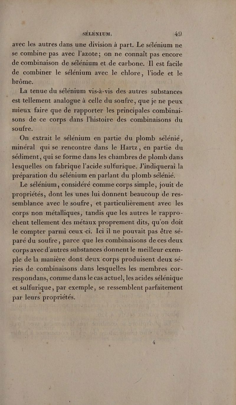 avec les autres dans une division à part. Le selenium ne se combine pas avec l'azote; on ne connaît pas encore de combinaison de sélénium et de carbone. Il est facile de combiner le selenium avec le chlore, l’iode et le brôme. La tenue du sélénium vis-à-vis des-autres substances est tellement analogue à celle du soufre, que je ne peux mieux faire que de rapporter les principales combinai- sons de ce corps dans l’histoire des combinaisons du soufre. On extrait le sélénium en partie du plomb sélénié, minéral qui se rencontre dans le Hartz, en partie du sediment, qui se forme dans les chambres de plomb dans lesquelles on fabrique l’acide sulfurique. J’indiquerai la préparation du sélénium en parlant du plomb selenie. Le sélénium, considéré comme corps simple, jouit de propriétés, dont les unes lui donnent beaucoup de res- semblance avec le soufre, et particulièrement avec les corps non métalliques, tandis que les autres le rappro- chent tellement des métaux proprement dits, qu'on doit le compter parmi ceux-ci. Ici il ne pouvait pas être sé- paré du soufre, parce que les combinaisons de ces deux corps avec d'autres substances donnent le meilleur exem- ple de la manière dont deux corps produisent deux sé- ries de combinaisons dans lesquelles les membres cor- respondans, comme dans le cas actuel, les acides sélénique et sulfurique, par exemple, se ressemblent parfaitement par leurs propriétés.