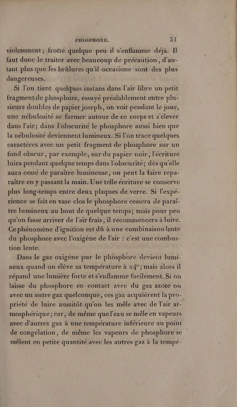 violemment ; frotte quelque peu il s’enflamme déjà. Il faut donc le traiter avec beaucoup de précaution , d’au- tant plus que les brûlures qu'il occasione sont des plus dangereuses. | Si l’on tient quelques instans dans l'air libre un petit fragment de phosphore, essuyé préalablement entre plu- sieurs doubles de papier joseph, on voit pendant le jour, une nébulosité se former autour de ce corps et s'élever dans l'air; dans l'obscurité le phosphore aussi bien que la nébulosité deviennent lumineux. Si l’on trace quelques caractères avec un petit fragment de phosphore sur un fond obscur, par exemple, sur du papier noir, l'écriture luira pendant quelque temps dans l'obscurité; dès qu'elle aura cessé de paraître lumineuse, on peut la faire repa- raître en y passant la main. Une telle écriture se conserve plus iong-temps entre deux plaques de. verre. Si l'expé- rence se fait en vase clos le phosphore cessera de parai- tre lumineux au bout de quelque temps; mais pour peu qu'on fasse arriver de l'air frais, il recommencera à luire. Ge phénomène d’ignition est dû à une combinaison lente du phosphore avec l’oxigene de l'air : c’est une combus- tion lente. Dans le gaz oxigène pur le phosphore devient lumi- neux quand on élève sa température à 24° ; mais alors il répand une lumière forte et s’enflamme facilement. Si on laisse du phosphore en contact avec du gaz azote ou avec un autre gaz quelconque, ces gaz acquièrent la pro- priété de luire aussitôt qu'on les mêle avec de l'air at- mosphérique ; car, de même que l'eau se mêle en vapeurs avec d’autres gaz à une température inférieure au point de congélation, de même les vapeurs de phosphore se mêlent en petite quantité avec les autres gaz à la tempé-