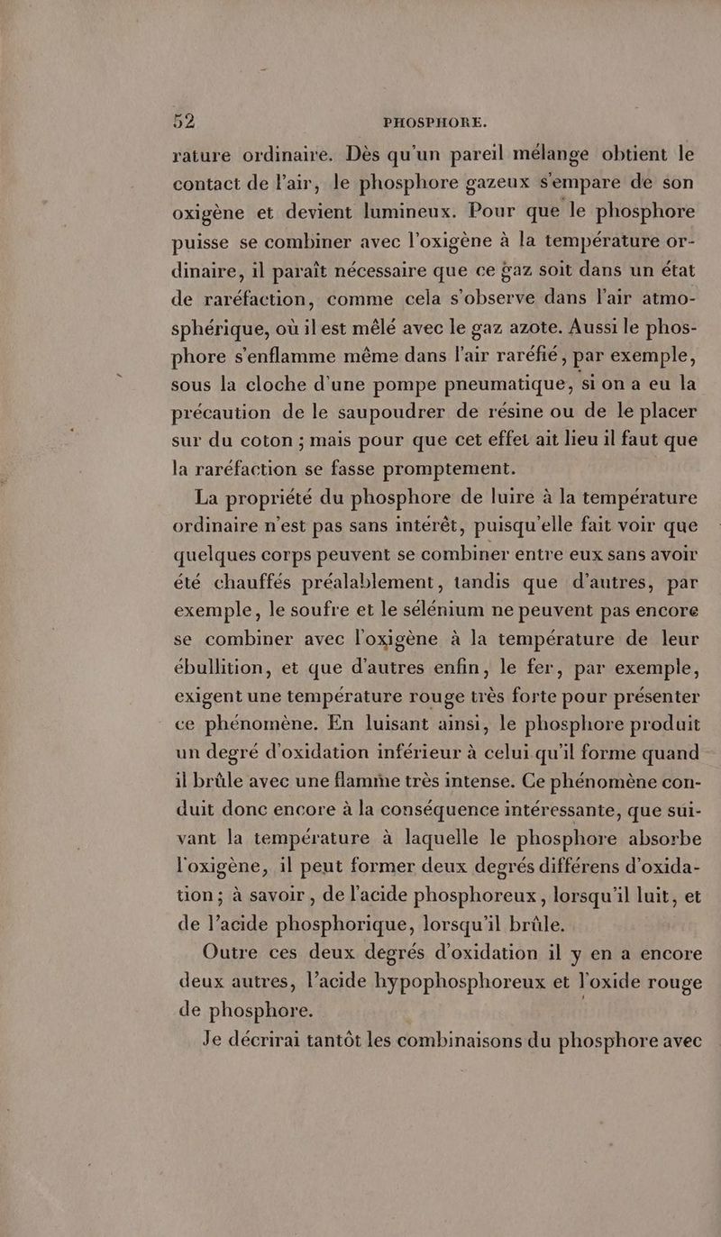 rature ordinaire. Des qu'un pareil mélange obtient le contact de Fair, le phosphore gazeux s'empare de son oxigène et devient lumineux. Pour que le phosphore puisse se combiner avec l’oxigene à la température or- dinaire, il paraît nécessaire que ce ÿaz soit dans un état de raréfaction, comme cela s’observe dans l'air atmo- sphérique, où ilest mêlé avec le gaz azote. Aussi le phos- phore s’enflamme même dans l'air rarefie, par exemple, sous la cloche d'une pompe pneumatique, si on a eu la précaution de le saupoudrer de résine ou de le placer sur du coton ; mais pour que cet effet ait lieu il faut que la raréfaction se fasse promptement. La propriété du phosphore de luire à la température ordinaire n’est pas sans intérêt, puisqu'elle fait voir que quelques corps peuvent se combiner entre eux sans avoir été chauffés préalablement, tandis que d’autres, par exemple, le soufre et le sélénium ne peuvent pas encore se combiner avec l'oxigène à la température de leur ébullition, et que d’autres enfin, le fer, par exemple, exigent une température rouge très forte pour présenter ce phénomène. En luisant ainsi, le phosphore produit un degré d’oxidation inférieur à celui qu'il forme quand il brûle avec une flamme très intense. Ce phénomène con- duit donc encore à la conséquence intéressante, que sui- vant la température à laquelle le phosphore absorbe l'oxigène, il peut former deux degrés différens d’oxida- tion; à savoir , de l'acide phosphoreux, lorsqu'il luit, et de l’acide phosphorique, lorsqu'il brûle. Outre ces deux degrés d’oxidation il y en a encore deux autres, l’acide hypophosphoreux et Toxide rouge de phosphore. | Je décrirai tantôt les combinaisons du phosphore avec