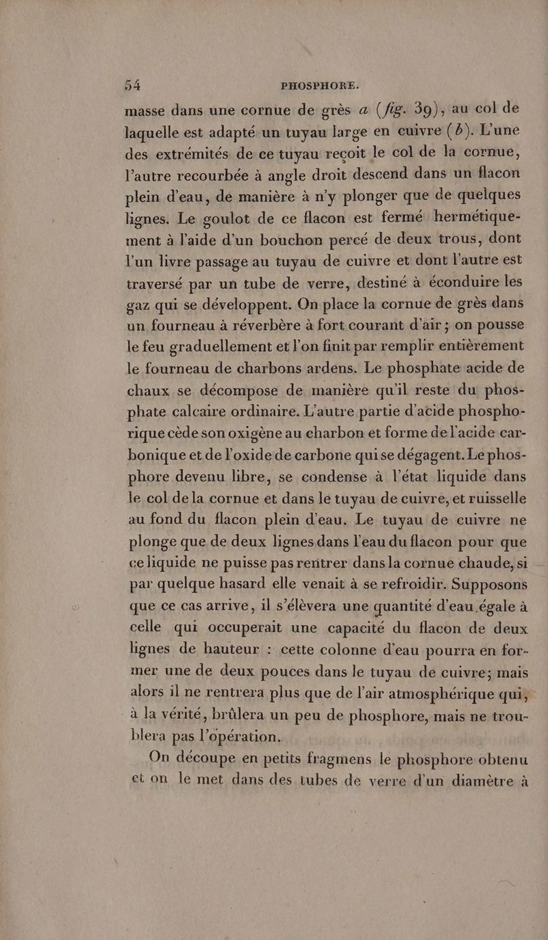 masse dans une cornue de grès a (fig. 39), au col de laquelle est adapte un tuyau large en cuivre (8). L’une des extrémités de ce tuyau reçoit le col de la cornue, l’autre recourbée à angle droit descend dans un flacon plein d’eau, de manière à n’y plonger que de quelques lignes. Le goulot de ce flacon est fermé hermétique- ment à l’aide d’un bouchon percé de deux trous, dont l’un livre passage au tuyau de cuivre et dont l’autre est traversé par un tube de verre, destiné à éconduire les gaz qui se développent. On place la cornue de grès dans un fourneau à réverbère à fort courant d'air ; on pousse le feu graduellement et l’on finit par remplir entièrement le fourneau de charbons ardens. Le phosphate acide de chaux se décompose de manière qu'il reste du phos- phate calcaire ordinaire. L'autre partie d'acide phospho- rique cède son oxigène au charbon et forme de l'acide car- bonique et de loxide de carbone quise dégagent. Le phos- phore devenu libre, se condense à l’état liquide dans le col de la cornue et dans le tuyau de cuivre, et ruisselle au fond du flacon plein d'eau. Le tuyau de cuivre ne plonge que de deux lignes dans l'eau du flacon pour que ce liquide ne puisse pas rentrer dans la cornue chaude, si par quelque hasard elle venait à se refroidir. Supposons que ce cas arrive, il s’élèvera une quantité d'eau égale à celle qui occuperait une capacité du flacon de deux lignes de hauteur : cette colonne d’eau pourra en for- mer une de deux pouces dans le tuyau de cuivre; mais alors il ne rentrera plus que de l'air atmosphérique qui, à la vérité, brülera un peu de phosphore, mais ne trou- blera pas l’opération. On découpe en petits fragmens le phosphore obtenu et on le met dans des tubes de verre d'un diamètre à