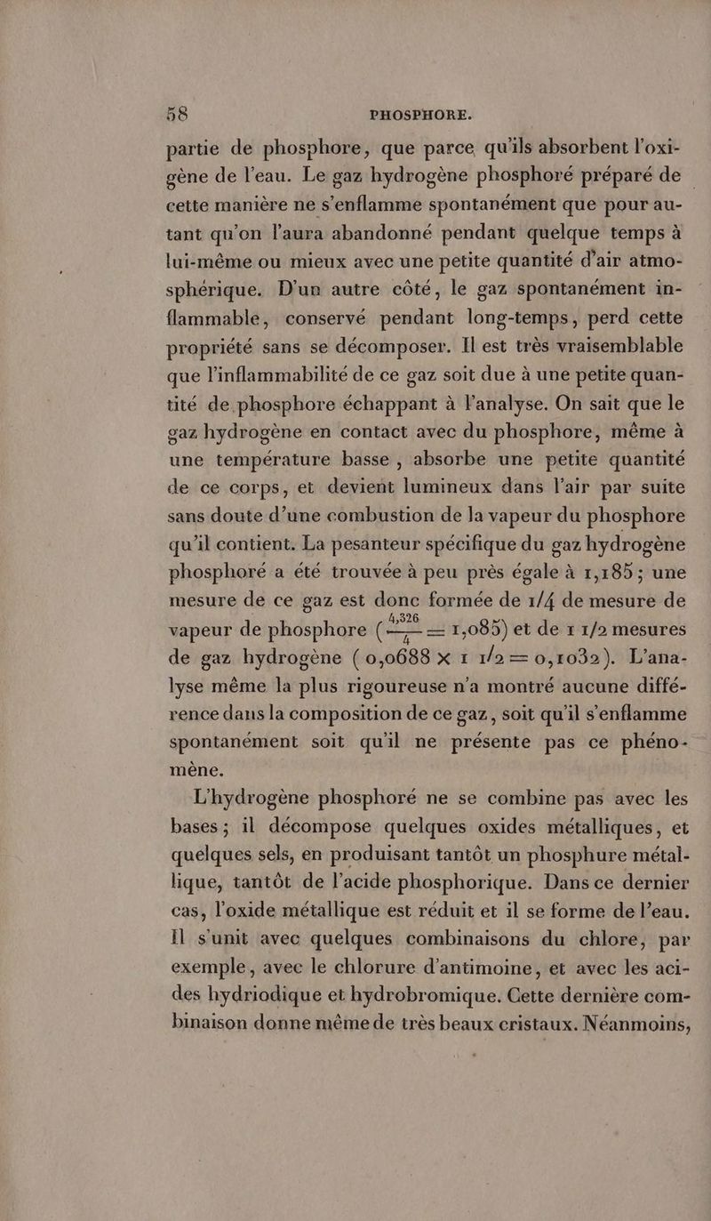 partie de phosphore, que parce qu'ils absorbent l’oxi- gene de l’eau. Le gaz hydrogène phosphore préparé de cette manière ne s’enflamme spontanément que pour au- tant qu'on l'aura abandonné pendant quelque temps à lui-même ou mieux avec une petite quantité d’air atmo- sphérique. D'un autre côté, le gaz spontanément in- flammable, conservé pendant long-temps, perd cette propriété sans se décomposer. Il est très vraisemblable que l’inflammabilité de ce gaz soit due à une petite quan- tité de phosphore echappant à l'analyse. On sait que le gaz hydrogène en contact avec du phosphore, même à une température basse , absorbe une petite quantité de ce corps, et devient lumineux dans l'air par suite sans doute d’une combustion de la vapeur du phosphore qu’il contient. La pesanteur spécifique du gaz hydrogène phosphoré a été trouvée à peu près égale à 1,185; une mesure de ce gaz est donc formée de 1/4 de mesure de vapeur de phosphore ann 1,085) et de ı 1/2 mesures de gaz hydrogène (0,0688 x 1 /a= 0,1032). L’ana- lyse même la plus rigoureuse n'a montré aucune diffe- rence dans la composition de ce gaz, soit qu'il senflamme spontanément soit quil ne présente pas ce phéno- mène. L'hydrogène phosphore ne se combine pas avec les bases ; il décompose quelques oxides métalliques, et quelques sels, en produisant tantôt un phosphure métal- lique, tantôt de l’acide phosphorique. Dans ce dernier cas, l'oxide métallique est réduit et il se forme de l’eau. Il s'unit avec quelques combinaisons du chlore, par exemple, avec le chlorure d’antimoine, et avec les aci- des hydriodique et hydrobromique. Cette dernière com- binaison donne même de très beaux cristaux. Néanmoins,