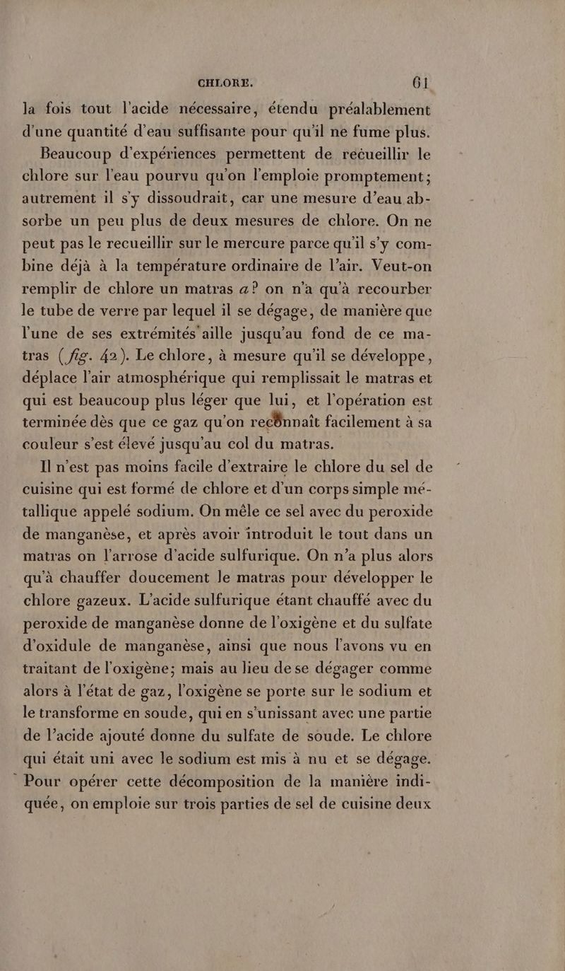 la fois tout l'acide nécessaire, étendu préalablement d'une quantité d’eau suffisante pour qu'il ne fume plus. Beaucoup d'expériences permettent de recueillir le chlore sur l’eau pourvu qu'on l’emploie promptement ; autrement il s'y dissoudrait, car une mesure d’eau ab- sorbe un peu plus de deux mesures de chlore. On ne peut pas le recueillir sur le mercure parce qu'il s'y com- bine déjà à la température ordinaire de l’air. Veut-on remplir de chlore un matras a? on n’a qu'à recourber le tube de verre par lequel il se dégage, de manière que l'une de ses extrémités aille jusqu’au fond de ce ma- tras (fig. 42). Le chlore, à mesure qu'il se développe, déplace l'air atmosphérique qui remplissait le matras et qui est beaucoup plus léger que lui, et l'opération est terminée dès que ce gaz qu'on recÖnnait facilement à sa couleur s’est élevé jusqu’au col du matras. Il n’est pas moins facile d'extraire le chlore du sel de cuisine qui est formé de chlore et d'un corps simple mé- tallique appelé sodium. On mele ce sel avec du peroxide de manganèse, et après avoir introduit le tout dans un matras on l’arrose d'acide sulfurique. On n’a plus alors qu'à chauffer doucement le matras pour développer le chlore gazeux. L’acide sulfurique étant chauffé avec du peroxide de manganèse donne de l'oxigene et du sulfate d’oxidule de manganèse, ainsi que nous lavons vu en traitant de l'oxigène; mais au lieu dese dégager comme alors à l’état de gaz, l’oxigene se porte sur le sodium et le transforme en soude, qui en s’unissant avec une partie de l’acide ajouté donne du sulfate de soude. Le chlore qui était uni avec le sodium est mis à nu et se dégage. _ Pour opérer cette décomposition de la manière indi- quée, on emploie sur trois parties de sel de cuisine deux