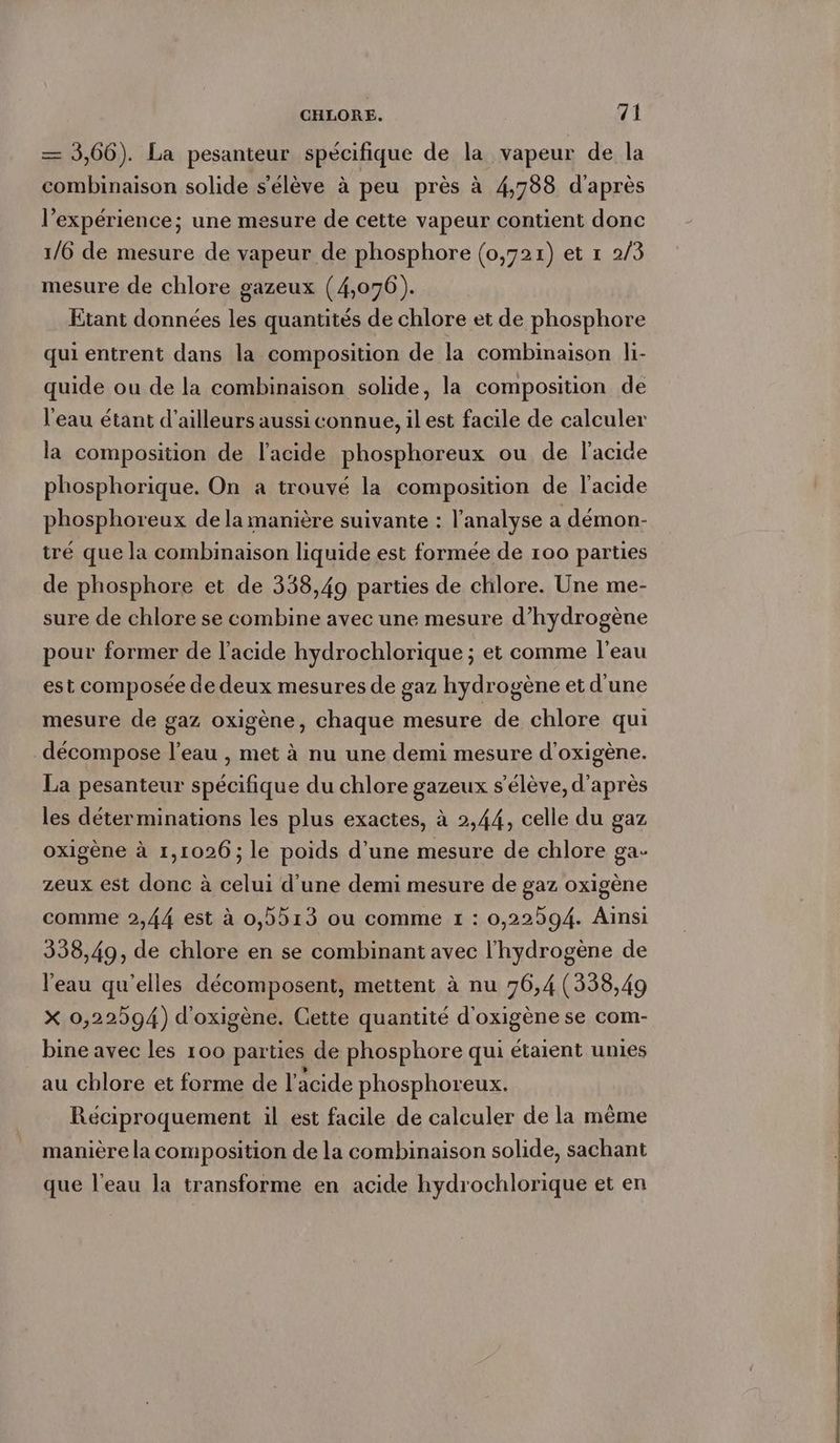 — 3,66). La pesanteur spécifique de la vapeur de la combinaison solide s'élève à peu près à 4,788 d'après l’expérience; une mesure de cette vapeur contient donc 1/6 de mesure de vapeur de phosphore (0,721) et ı 2/3 mesure de chlore gazeux (4,076). Etant données les quantités de chlore et de phosphore quientrent dans la composition de la combinaison li- quide ou de la combinaison solide, la composition de l'eau étant d’ailleurs aussi connue, il est facile de calculer la composition de l'acide phosphoreux ou de l'acide phosphorique. On a trouvé la composition de l'acide phosphoreux de la manière suivante : l'analyse a demon- tré que la combinaison liquide est formée de 100 parties de phosphore et de 338,49 parties de chlore. Une me- sure de chlore se combine avec une mesure d'hydrogène pour former de l'acide hydrochlorique ; et comme l'eau est composée de deux mesures de gaz hydrogène et d'une mesure de gaz oxigène, chaque mesure de chlore qui _ décompose l’eau , met à nu une demi mesure d’oxigene. La pesanteur spécifique du chlore gazeux s'élève, d'après les déterminations les plus exactes, à 2,44, celle du gaz oxigène à 1,1026; le poids d’une mesure de chlore ga- zeux est donc à celui d’une demi mesure de gaz oxigène comme 2,44 est à 0,5513 ou comme 1 : 0,22594. Ainsi 338,49, de chlore en se combinant avec l'hydrogène de l'eau qu'elles décomposent, mettent à nu 76,4 (338,49 X 0,22594) d'oxigène. Cette quantité d'oxigène se com- bine avec les 100 parties de phosphore qui étaient unies au chlore et forme de l'acide phosphoreux. Réciproquement il est facile de calculer de la même manière la composition de la combinaison solide, sachant que l’eau la transforme en acide hydrochlorique et en