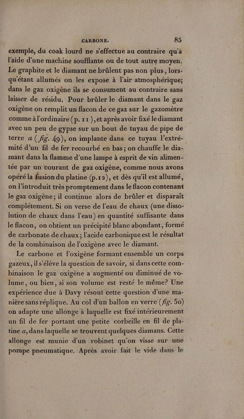 exemple, du coak lourd ne s'effectue au contraire qu’à l’aide d’une machine soufflante ou de tout autre moyen. Le graphite et le diamant ne brülent pas non plus, lors- qu’etant allumés on les expose à l'air atmosphérique; dans le gaz oxigène ils se consument au contraire sans laisser de résidu, Pour brüler le diamant dans le gaz oxigène on remplit un flacon de ce gaz sur le gazomètre comme à l'ordinaire (p. 11 ),et après avoir fixé le diamant avec un peu de gypse sur un bout de tuyau de pipe de terre a ( fig. 49), on implante dans ce tuyau l’extre- mité d’un fil de fer recourbé en bas ; on chauffe le dia- mant dans la flamme d'une lampe à esprit de vin alimen- tée par un courant de gaz oxigène, comme nous avons opéré la fusion du platine (p.12), et dès qu'il est allumé, on l’introduit très promptement dans le flacon contenant le gaz oxigène ; il continue alors de brûler et disparaît complétement. Si on verse de l’eau de chaux (une disso- lution de chaux dans l’eau) en quantité suffisante dans le flacon, on obtient un précipité blanc abondant, formé de carbonate de chaux; l'acide carbonique est le résultat de la combinaison de l'oxigène avec le diamant. Le carbone et l’oxigène formant ensemble un corps gazeux, il s'élève la question de savoir, si dans cette com- binaison le gaz oxigène a augmenté ou diminué de vo- lume, ou bien, si son volume est resté le même? Une experience due à Davy résout cette question d'une ma- nière sans réplique. Au col d’un ballon en verre (fig. 50) on adapte une allonge à laquelle est fixé intérieurement un fil de fer portant une petite corbeille en fil de pla- tine a, dans laquelle se trouvent quelques diamans. Cette allonge est munie d'un robinet qu'on visse sur une pompe pneumatique. Après avoir fait le vide dans le