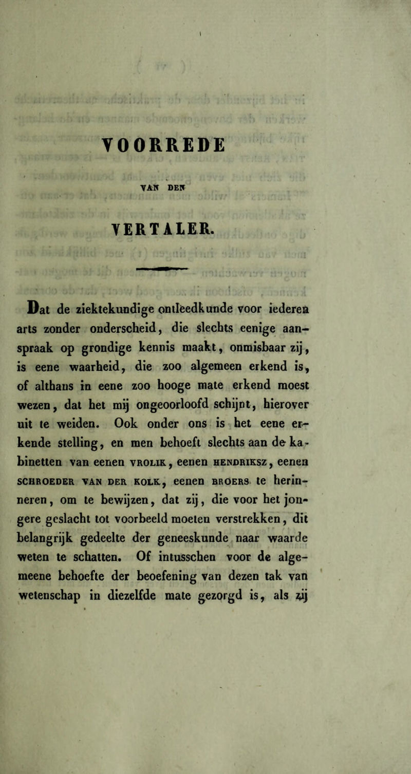 YOORREDE VAK DEK VERTALER. Dat de ziektekundige ontleedkunde voor iederea arts zonder onderscheid, die slechts eenige aan¬ spraak op grondige kennis maakt, onmisbaar zij, is eene waarheid, die zoo algemeen erkend is, of althans in eene zoo hooge mate erkend moest wezen, dat het mij ongeoorloofd schijnt, hierover uit te weiden. Ook onder ons is het eene er¬ kende stelling, en men behoeft slechts aan de ka¬ binetten van eenen vrolik, eenen hendriksz, eenen SCHROEDER van der kolk, eenen broers te herin¬ neren , om te bewijzen, dat zij, die voor het jon¬ gere geslacht tol voorbeeld moeten verstrekken, dit belangrijk gedeelte der geneeskunde naar waarde weten te schatten. Of intusschen voor de alge- meene behoefte der beoefening van dezen tak van wetenschap in diezelfde mate gezorgd is, als *ij