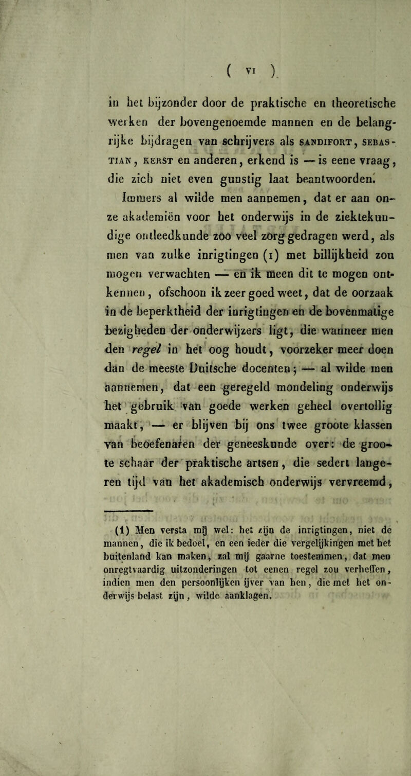 in hel bijzonder door de praktische en theoretische werken der bovengenoemde mannen en de belang¬ rijke bijdragen van schrijvers als sandifort, Sebas¬ tian, kerst en anderen, erkend is —is eene vraag, die zich niet even gunstig laat beantwoorden. Immers al wilde men aanDemen, dat er aan on¬ ze akademiën voor het onderwijs in de ziektekun¬ dige ontleedkunde zoo veel zorggedragen werd, als men van zulke inrigtingen (i) met billijkheid zou mogen verwachten — en ik meen dit te mogen ont¬ kennen, ofschoon ik zeer goed weet, dat de oorzaak in de beperktheid der inrigtingen en de bovenmatige bezigheden der onderwijzers ligt, die wanneer men den regel in het oog houdt, voorzeker meer doen dan de meeste Duilsche docenten \ — al wilde men aannemen, dat een geregeld mondeling onderwijs het gebruik van goede werken geheel overtollig maakt, — er blijven bij ons twee groote klassen van beoefenaren der geneeskunde over: de groo¬ te schaar der praktische artsen , die sedert länge¬ ren tijd van het akademisch onderwijs vervreemd, (1) Men versta mQ wel: het zijn de inrigtingen, niet de mannen, die ik bedoel, en een ieder die vergelijkingen met het buitenland kan maken, zal mij gaarne toestemmen, dat men onregtvaardig uitzonderingen tot eenen regel zou verheffen, indien men den persoonlijken ijver van hen, die met het on¬ derwijs belast zijn, wilde aanklagen.